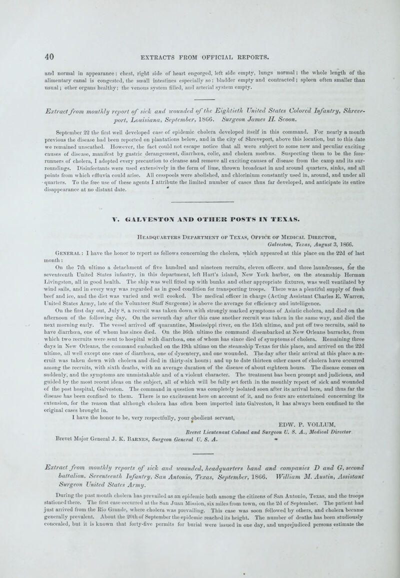 and normal in appearance; cliest, right side of heart engorged, left side empty, lungs normal; the whole length of the alimentary canal is congested, the small intestines especially so; bladder empty and contracted; spleen often smaller than usual; other organs healthy; the venous system filled, and arterial system empty. Extract from monthly report of side and wounded, of the Eightieth United States Colored Infantry, Shreve- port, Louisiana, September, 1866. Surgeon James H. Scoon. September 22 the first well developed case of epidemic cholera developed itself in this command. For nearly a month previous the disease had been reported on plantations below, and in the city of Shreveport, above this location, but to this date we remained unscathed. However, the fact could not escape notice that all were subject to some new and peculiar exciting causes of disease, manifest by gastric derangement, diarrhoea, colic, and cholera morbus. Suspecting them to be the fore- runners of cholera, I adopted every precaution to cleanse and remove all exciting causes of disease from the camp and its sur- roundings. Disinfectants were used extensively in the form of lime, thrown broadcast in and around quarters, sinks, and all points from which effluvia could arise. All cesspools were abolished, and chlorinium constantly used in, around, and under all quarters. To the free use of these agents I attribute the limited number of cases thus far developed, and anticipate its entire disappearance at no distant date. * V. GALVESTON AND OTHER POSTS IN TEXAS. Headquarters Department of Texas, Office of Medical Director, Galveston, Texas, August 3, 1866. General : I have the honor to report as follows concerning the cholera, which appeared at this place on the 22d of last month : On the 7tli ultimo a detachment of five hundred and nineteen recruits, eleven officers, and three laundresses, for the seventeenth United States infantry, in this department, left Hart’s island, New York harbor, on the steamship Herman Livingston, all in good health. The ship was well fitted up with bunks and other appropriate fixtures, was well ventilated by wind sails, and in every way was regarded as in good condition for transporting troops. There was a plentiful supply of fresh beef and ice, aud the diet was varied and well cooked. T he medical officer in charge (Acting Assistant Charles E. Warren, United States Army, late of the Volunteer Staff Surgeons) is above the average for efficiency and intelligence. On the first day out, July 8, a recruit was taken down with strongly marked symptoms of Asiatic cholera, and died on the afternoon of the following day. On the seventh day after this case another recruit was taken in the same way, and died the next morning early. The vessel arrived off quarantine, Mississippi river, on the 15th ultimo, and put off two recruits, said to have diarrhoea, one of whom has since died. On the 16th ultimo the command disembarked at New Orleans barracks, from which two recruits were sent to hospital with diarrhoea, one of whom has since died of symptoms of cholera. Remaining three days in New Orleans, the command embarked on the 19tli ultimo on the steamship Texas for this place, and arrived on the 22d ultimo, all well except one case of diarrhoea, one of dysentery, and one wounded. The day after their arrival at this place a re- cruit was taken down with cholera and died in thirty-six hours; and up to date thirteen other cases of cholera have occurred among the recruits, with sixth deaths, with an average duration of the disease of about eighteen hours. The disease comes on suddenly, and the symptoms are unmistakable and of a violent character. The treatment has been prompt and judicious, and guided by the most recent ideas on the subject, all of which will be fully set forth in the monthly report of sick and wounded of the post hospital, Galveston. The command in question was completely isolated soon after its arrival here, and thus far the disease has been confined to them. There is no excitement here on account of it. and no fears are entertained concerning its extension, for the reason that although cholera has often been imported into Galveston, it has always been confined to the original cases brought in. I have the honor to be, very respectfully, your obedient servant, EDW. P. VOLLUM, Brevet Lieutenant Colonel and Surgeon U. S. A., Medical Director Brevet Major General J. K. Barnes, Surgeon General U. S. A. * Extract from monthly reports of sick and wounded, headquarters band and companies D and G, second battalion. Seventeenth Infantry, San Antonio, Texas, September, 1866, William M. Austin, Assistant Surgeon United States Army. During the past month cholera has prevailed as an epidemic both among the citizens of San Antonio, Texas, and the troops stationed there. The first case occurred at the San Juan Mission, six miles from town, on the 2d of September. The patient had just arrived from the Rio Grande, where cholera was prevailing. This case was soon followed by others, and cholera became generally prevalent. About the 20th of September the epidemic reached its height. The number of deaths has been studiously concealed, but it is known that forty-five permits for burial were issued in one day, and unprejudiced persons estimate the