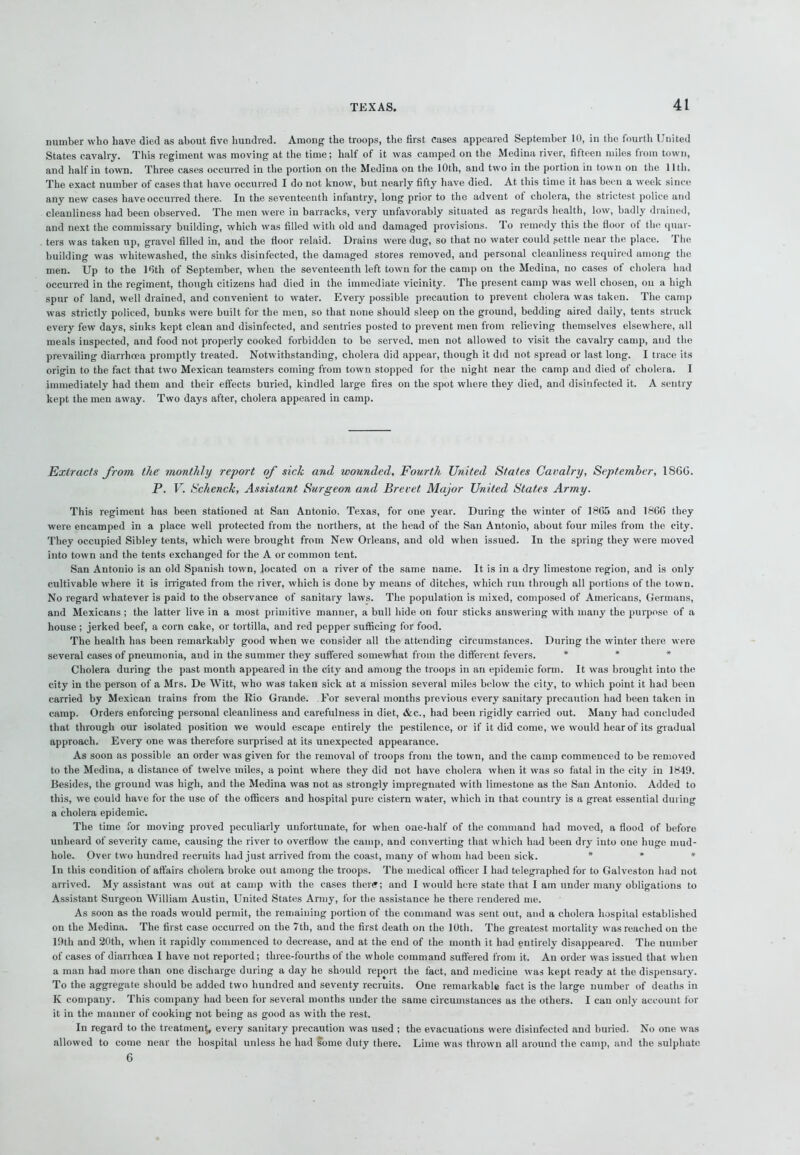 number who have died as about five hundred. Among the troops, the first cases appeared September 10, in the fourth United States cavalry. This regiment was moving at the time; half of it was camped on the Medina river, fifteen miles from town, and half in town. Three cases occurred in the portion on the Medina on the 10th, and two in the portion in town on the 11th. The exact number of cases that have occurred I do not know, but nearly fifty have died. At this time it has been a week since any new cases have occurred there. In the seventeenth infantry, long prior to the advent ot cholera, the strictest police and cleanliness had been observed. The men were in barracks, very unfavorably situated as regards health, low, badly drained, and next the commissary building, which was filled with old and damaged provisions. To remedy this the floor ol the quar- ters was taken up, gravel filled in, and the floor relaid. Drains were dug, so that no water could gettle near the place. The building was whitewashed, the sinks disinfected, the damaged stores removed, and personal cleanliness required among the men. Up to the 16th of September, when the seventeenth left town for the camp on the Medina, no cases of cholera had occurred in the regiment, though citizens had died in the immediate vicinity. The present camp was well chosen, on a high spur of land, well drained, and convenient to water. Every possible precaution to prevent cholera was taken. The camp was strictly policed, bunks were built for the men, so that none should sleep on the ground, bedding aired daily, tents struck every few days, sinks kept clean and disinfected, and sentries posted to prevent men from relieving themselves elsewhere, all meals inspected, and food not properly cooked forbidden to be served, men not allowed to visit the cavalry camp, and the prevailing diarrhoea promptly treated. Notwithstanding, cholera did appear, though it did not spread or last long. I trace its origin to the fact that two Mexican teamsters coming from town stopped for the night near the camp and died of cholera. I immediately had them and their effects buried, kindled large fires on the spot where they died, and disinfected it. A sentry kept the men away. Two days after, cholera appeared in camp. Extracts from the monthly report of sick and wounded. Fourth United States Cavalry, September, I860. P. V. Schenck, Assistant Surgeon and Brevet Major United States Army. This regiment has been stationed at San Antonio. Texas, for one year. During the winter of 1865 and 1866 they were encamped in a place well protected from the northers, at the head of the San Antonio, about four miles from the city. They occupied Sibley tents, which were brought from New Orleans, and old when issued. In the spring they were moved into town and the tents exchanged for the A or common tent. San Antonio is an old Spanish town, located on a river of the same name. It is in a dry limestone region, and is only cultivable where it is irrigated from the river, which is done by means of ditches, which run through all portions of the town. No regard whatever is paid to the observance of sanitary laws. The population is mixed, composed of Americans, Germans, and Mexicans ; the latter live in a most primitive manner, a bull hide on four sticks answering with many the purpose of a house ; jerked beef, a corn cake, or tortilla, and red pepper sufficing for food. The health has been remarkably good when we consider all the attending circumstances. During the winter there were several cases of pneumonia, and in the summer they suffered somewhat from the different fevers. * Cholera during the past month appeared in the city and among the troops in an epidemic form. It was brought into the city in the person of a Mrs. De Witt, who was taken sick at a mission several miles below the city, to which point it had been carried by Mexican trains from the Rio Grande. For several months previous every sanitary precaution had been taken in camp. Orders enforcing personal cleanliness and carefulness in diet, &c., had been rigidly carried out. Many had concluded that through our isolated position we would escape entirely the pestilence, or if it did come, we would hear of its gradual approach. Every one was therefore surprised at its unexpected appearance. As soon as possible an order was given for the removal of troops from the town, and the camp commenced to be removed to the Medina, a distance of twelve miles, a point where they did not have cholera when it was so fatal in the city in 1849. Besides, the ground was high, and the Medina was not as strongly impregnated with limestone as the San Antonio. Added to this, we could have for the use of the officers and hospital pure cistern water, which in that country is a great essential during a cholera epidemic. The time for moving proved peculiarly unfortunate, for when one-lialf of the command had moved, a flood of before unheard of severity came, causing the river to overflow the camp, and converting that which had been dry into one huge mud- hole. Over two hundred recruits had just arrived from the coast, many of whom had been sick. * * * In this condition of affairs cholera broke out among the troops. The medical officer I had telegraphed for to Galveston had not arrived. My assistant was out at camp with the cases there; and I would here state that I am under many obligations to Assistant Surgeon William Austin, United States Army, for the assistance he there rendered me. As soon as the roads wrnuld permit, the remaining portion of the command was sent out, and a cholera hospital established on the Medina. The first case occurred on the 7th, and the first death on the 10th. The greatest mortality was reached on the 19th and 20th, when it rapidly commenced to decrease, and at the end of the month it had entirely disappeared. The uumber of cases of diarrhoea I have not reported; three-fourths of the whole command suffered from it. An order was issued that when a man had more than one discharge during a day he should report the fact, and medicine was kept ready at the dispensary. To the aggregate should be added two hundred and seventy recruits. One remarkable fact is the large number of deaths in K company. This company had been for several months under the same circumstances as the others. I can only account for it in the manner of cooking not being as good as with the rest. In regard to the treatment, every sanitary precaution was used ; the evacuations were disinfected and buried. No one was allowed to come near the hospital unless he had some duty there. Lime was thrown all around the camp, and the sulphate 6