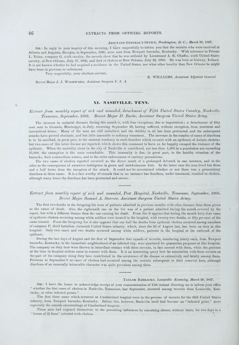 Adjutant General’s Office, Washington, D. C., March 30, 1867. Sir : In reply to your inquiry of this morning, I have respectfully to inform you that the recruits who were received at Atlanta and Augusta, Georgia, in September, 1866, were sent from Newport barracks, Kentucky. With reference to Private L. Nolan, company G, sixth cavalry, the records show that he was enlisted by Lieutenant A. R. Chaffee, sixth United States cavalry, at New Orleans, July 17, 1866, and died of cholera at New Orleans, July 22, 1866. He was bora at Galway, Ireland. It is not known whether he had acquired a residence in the United States, nor what other locality than New Orleans he might have been in previous to enlistment. Very respectfully, your obedient servant, R. WILLIAMS, Assistant Adjutant General Brevet Major J. J. Woodward, Assistant Surgeon U. S. A. XI. NASHVILLE, TENN. Extract from monthly report of sick and wounded, detachment of Fifth United States Cavalry, Nashville, Tennessee, September, 1866. Brevet Major D. Bache, Assistant Surgeon United States Army. The increase in malarial diseases during this month is, with four exceptions, due to importation ; a detachment of fifty men sent to Grenada, Mississippi, in July, returning September 22, having suffered, without exception, from remittent and intermittent fevers. Many of the men are still enfeebled, and the debility in all has been protracted, and the subsequent attacks have proved obstinate, and but little amenable to ordinary treatment. The increase in the number of cases of diarrhoea is to be ascribed, in great part, to the unusual tendency to such disorders which co-exist with an epidemic of Asiatic cholera; but two cases of this latter disease are reported, which shows this command to have so far happily escaped the violence of the epidemic. When the mortality alone in the city of Nashville is considered, not less than 1,200 in a population not exceeding 35,000, the exemption is the more remarkable. This immunity is due, in great part, to the healthy situation of the barracks, their commodious nature, and to the strict enforcement of sanitary precautions. The two eases of cholera reported occurred as the direct result of a prolonged debauch in one instance, and in the other as the consequence of excessive indulgence in green and unwholesome fruit. In the latter case the man lived but three and a half hours from the inception of the attack. It could not be ascertained whether or not there was a premonitory diarrhoea in these cases. It is a fact worthy of remark that in no instance has diarrhoea, under treatment, resulted in cholera, although many times the diarrhoea has been protracted and severe. Extract from monthly report of sick and wounded, Post Hospital, Nashville, Tennessee, September, 1S66. Brevet Major Samuel A. Storrow, Assistant Surgeon United States Army. The first two deaths in the foregoing list were of patients admitted in previous months with other diseases than those given as the cause of death. Also, the eighteenth one on the list was of a patient admitted during the month covered by the report, but with a different disease than the one causing his death. From this it appears that during the month forty-four cases of epidemic cholera occurring among white soldiers were treated in the hospital, with twenty-two deaths, or fifty per cent, of the cases treated. From the foregoing list it also appears that one half the deaths from epidemic cholera occurred among members ot company F, third battalion, sixteenth United States infantry, which, since the 2d of August last, has been on duty at this hospital. Only two cases and two deaths occurred among white soldiers, patients in the hospital at the outbreak of the epidemic. During the last days of August and the first of September four squads of recruits, numbering ninety each, from Newport barracks, Kentucky, in the immediate neighborhood of an infected city, were quartered for quarantine purposes at this hospital. The company on duty here were thrown in immediate contact with these recruits, in fact messed with them, while the patients at the time in hospital seldom came in contact with them. It is an interesting query how far association with these recruits on the part of the company doing duty here contributed to the occurrence of the disease so extensively and fatally among them. Previous to September 2 no cases of cholera had occurred among the recruits subsequent to their removal here, although diarrhoea of an unusually intractable character was quite prevalent among them. Taylor Barracks, Louisville Kentucky, March 20, 1867. Sir: I have the honor to acknowledge receipt of your communication of 13th instant directing me to inform your office “ whether the first cases ot cholera iu Nashville, Tennessee, last September, occurred among recruits from Louisville, Ken- tucky, or other infected points.” I he first three cases which occurred at Cumberland hospital were iu the persons of recruits for the 16th United States infantry, from Newport barracks, Kentucky. Before this, however, Nashville itself had become an “infected point,” more especially the outside surroundings of Cumberland hospital. Ihese men had exposed themselves to the prevailing influences by remaining absent, without leave, for two days iu a “house of ill fame” infected with cholera.