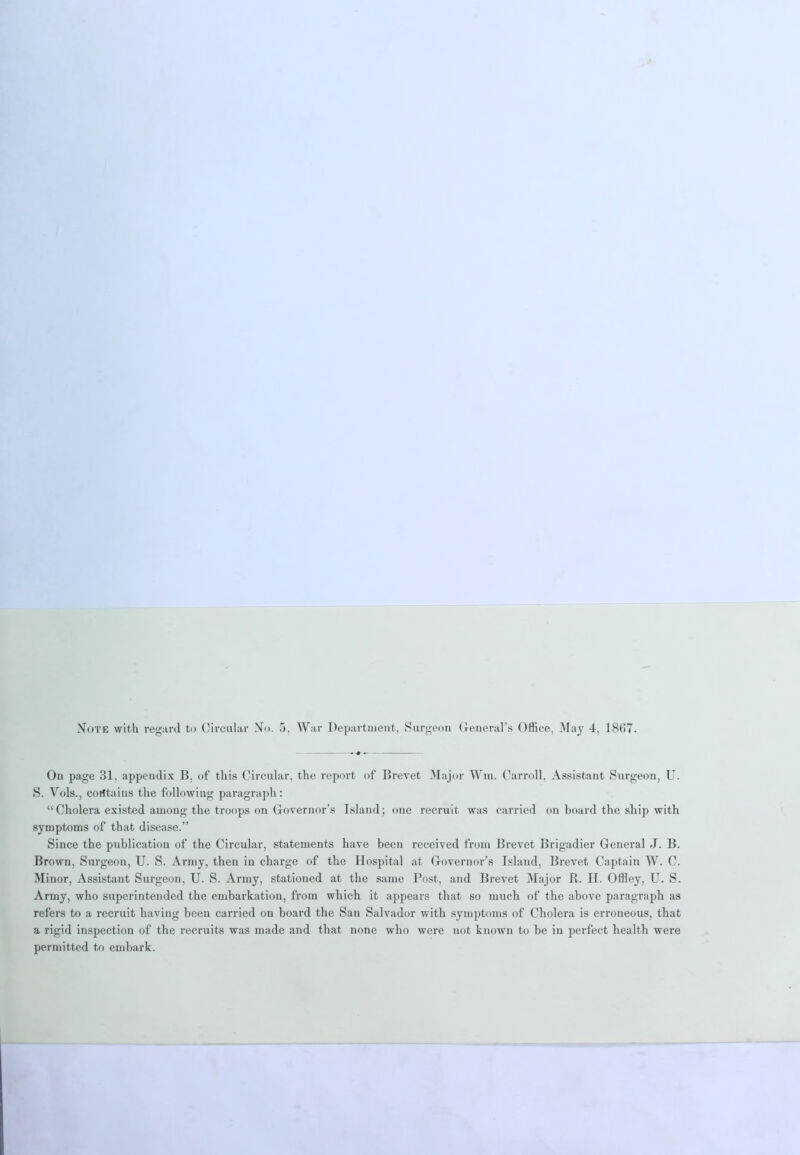 On page 31, appendix B. of this Circular, the report of Brevet Major Wm. Carroll, Assistant Surgeon, U. S. Vols., contains the following paragraph: “Cholera existed among the troops on Governor’s Island; one recruit was carried on board the ship with symptoms of that disease.” Since the publication of the Circular, statements have been received from Brevet Brigadier General J. B. Brown, Surgeon, U. S. Army, then in charge of the Hospital at Governor’s Island, Brevet Captain W. C. Minor, Assistant Surgeon, U. S. Army, stationed at the same Post, and Brevet Major R. H. Offley, U. S. Army, who superintended the embarkation, from which it appears that so much of the above paragraph as refers to a recruit having been carried on board the San Salvador with symptoms of Cholera is erroneous, that a rigid inspection of the recruits was made and that none who were not known to be in perfect health were permitted to embark.