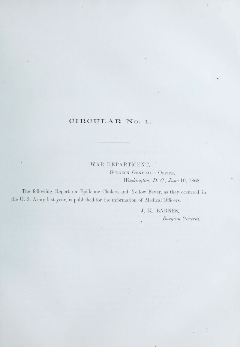 CIRCULAR No. 1. WAR DEPARTMENT, Surgeon General’s Office, Washington, D. C., June 10, 1868. The following Report on Epidemic Cholera and Yellow Fever, as they occurred the U. S. Army last year, is published for the information of Medical Officers. J. Iv. BARNES, /Surgeon General.