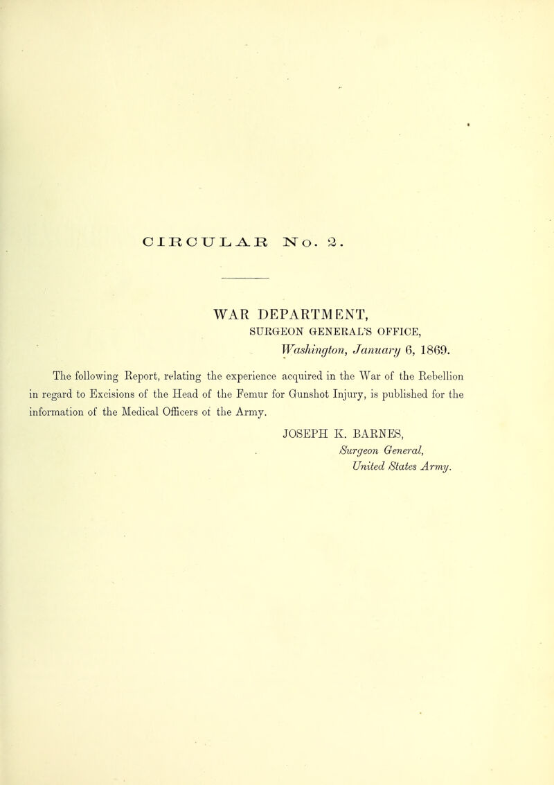 WAR DEPARTMENT, SURGEON GENERAL'S OFFICE, Washington, January 6, 1869. The following Report, relating the experience acquired in the War of the Rebellion in regard to Excisions of the Head of the Femur for Gunshot Injury, is published for the information of the Medical Officers oi the Army. JOSEPH K. BARNES, Surgeon General, United States Army.