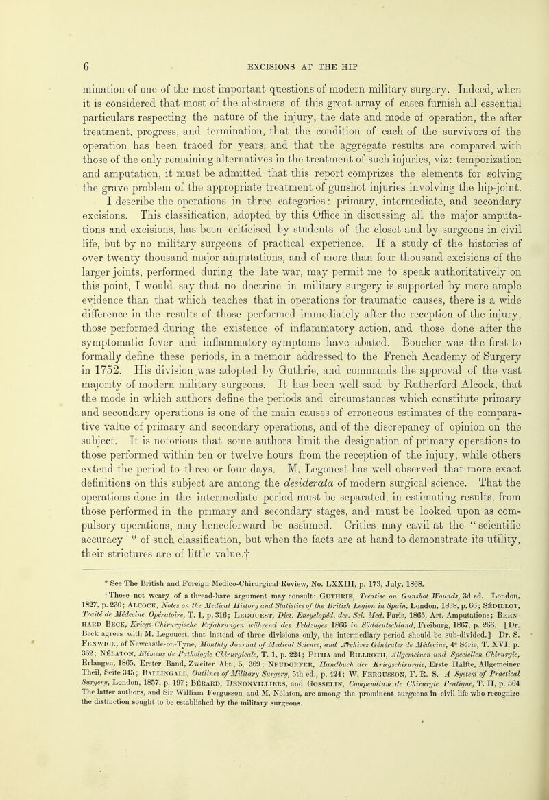 mination of one of the most important questions of modern military surgery. Indeed, when it is considered that most of the abstracts of this great array of cases furnish all essential particulars respecting the nature of the injury, the date and mode of operation, the after treatment, progress, and termination, that the condition of each of the survivors of the operation has been traced for years, and that the aggregate results are compared with those of the only remaining alternatives in the treatment of such injuries, viz: temporization and amputation, it must be admitted that this report comprizes the elements for solving the grave problem of the appropriate treatment of gunshot injuries involving the hip-joint. I describe the operations in three categories: primary, intermediate, and secondary excisions. This classification, adopted by this Office in discussing all the major amputa- tions and excisions, has been criticised by students of the closet and by surgeons in civil life, but by no military surgeons of practical experience. If a study of the histories of over twenty thousand major amputations, and of more than four thousand excisions of the larger joints, performed during the late war, may permit me to speak authoritatively on this point, I would say that no doctrine in military surgery is supported by more ample evidence than that which teaches that in operations for traumatic causes, there is a wide difference in the results of those performed immediately after the reception of the injury, those performed during the existence of inflammatory action, and those done after the symptomatic fever and inflammatory symptoms have abated. Boucher was the first to formally define these periods, in a memoir addressed to the French Academy of Surgery in 1752. His divisionvwas adopted by Guthrie, and commands the approval of the vast majority of modern military surgeons. It has been well said by Rutherford Alcock, that the mode in which authors define the periods and circumstances which constitute primary and secondary operations is one of the main causes of erroneous estimates of the compara- tive value of primary and secondary operations, and of the discrepancy of opinion on the subject. It is notorious that some authors limit the designation of primary operations to those performed within ten or twelve hours from the reception of the injury, while others extend the period to three or four days. M. Legouest has well observed that more exact definitions on this subject are among the desiderata of modern surgical science. That the operations done in the intermediate period must be separated, in estimating results, from those performed in the primary and secondary stages, and must be looked upon as com- pulsory operations, may henceforward be assumed. Critics may cavil at the  scientific accuracy * of such classification, but when the facts are at hand to demonstrate its utility, their strictures are of little value.f * See The British and Foreign Medico-Chirurgical Eeview, No. LXXIII, p. 173, July, 1868. tThose not weary of a thread-hare argument may consult: Guthrie, Treatise on Gunshot Wounds, 3d ed. London, 1827, p. 230; Alcock, Notes on the Medical History and Statistics of the British Legion in Spain, London, 1838, p. 66; Sedillot, Traitede Medecine Operatoire, T. 1, p. 316; LEGOUEST, Diet. Encycloped. des. Sci. Med. Paris, 1865, Art. Amputations; Bern- HARD Beck, Kriegs-Chirurgische Erfahrungen wahrend des Feldzuges 1866 in Siiddeutschland, Freiburg, 1867, p. 268. [Dr. Beck agrees with M. Legouest, that instead of three divisions only, the intermediary period should be sub-divided.] Dr. S. Fknwick, of Newcastle-on-Tyne, Monthly Journal of Medical Science, and Archives Generates de Medecine, 4e Serie, T. XVI, p. 362; Nelaton, Elemens de Pathologie Chirurgicale, T. 1, p. 224; Pitha and Billroth, Allgemeinen und Speciellen Chirurgie, Erlangen, 1865, Erster Band, Zweiter Abt., 5, 369; NeudGrfer, Handbueh der Eriegschirurgie, Erste Halfte, Allgemeiner Theil, Seite 345; Ballingall, Outlines of Military Surgery, 5th ed., p. 424; W. Fergusson, F. E. S. A System of Practical Surgery, London, 1857, p. 197; Berard, Denonviixiers, and Gosselin, Compendium de Chirurgie Pratique, T. II, p. 504 The latter authors, and Sir William Fergusson and M. Nelaton, are among the prominent surgeons in civil life who recognize the distinction sought to be established by the military surgeons.
