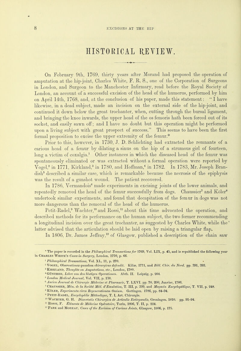 HISTORICAL REVIEW. On February 9th, 1769, thirty years after Morand had proposed the operation of amputation at the hip-joint, Charles White, P. R. S., one of the Corporation of Surgeons in London, and Surgeon to the Manchester Infirmary, read before the Royal Society of London, an account of a successful excision of the head of the humerus, performed by him on April 14th, 1768, and, at the conclusion of his paper, made this statement: I have likewise, in a dead subject, made an incision on the external side of the hip-joint, and continued it down below the great trochanter, when, cutting through the bursal ligament, and bringing the knee inwards, the upper head of the os femoris hath been forced out of its socket, and easily sawn off; and I have no doubt but this operation might be performed upon a living subject with great prospect of success. This seems to have been the first formal proposition to excise the upper extremity of the femur.* Prior to this, however, in 1730, J. D. Schlichting had extracted the remnants of a carious head of a femur' by dilating a sinus on the hip of a strumous girl of fourteen, long a victim of coxalgia.1 Other instances in which the diseased head of the femur was spontaneously eliminated or was extracted without a formal operation were reported by Vogel,2 in 1771, Kirkland,3 in 1730, and Hoffman,4 in 1782. In 1783, Mr. Joseph Bran- dish5 described a similar case, which is remarkable because the necrosis of the epiphysis was the result of a gunshot wound. The patient recovered. In 1786, Vermandois6 made experiments in excising joints of the lower animals, and repeatedly removed the head of the femur successfully from dogs. Chaussier7 and Koler8 undertook similar experiments, and found that decapitation of the femur in dogs was not more dangerous than the removal of the head of the humerus. Petit-Radel,9 Wachter,10 and Rossi,11' about this time advocated the operation, and described methods for its performance on the human subject, the two former recommending a longitudinal incision over the great trochanter, as suggested by Charles White, while the* latter advised that the articulation should be laid open by raising a triangular flap. In 1806, Dr. James Jeffray,12 of Glasgow, published a description of the chain saw *The paper is recorded in the Philosophical Transactions for 1769, Vol. LIX, p. 45, and is republished the following year in Charles White's Cases in Surgery, London, 1770, p. 66. 1 Philosophical Transactions, Vol. XL, 11, p. 270. 2 Vogel, Observations quasdam chirurgicas defendit. Kilise, 1771, and Bibl. Chir. du Nord. pp. 391, 393. 3 Kikklamd, Thoughts on Amputations, etc., London, 1780. 4 G&NTHER, Lehre von den blutigen Operationen. Abth. II. Leipzig, p. 204. 5 London Medical Journal, Vol. VII, p. 138. 6 Ancien Journal de Chirurgie Hedecine et Pharmacie, T. LXVI, pp. 70, 200, Janvier, 1786. 7 Chaussier, Mem. de la Societe Med. d'Emulation, T. Ill, p. 399, and Magazin Encyclopidique, T. VII, p. 248. 8 Koler, Experimenta circa Begenerationem Ossium. Gottingen, 1786, pp. 84-94. 9 Petit-Radel, Encyclopedic Methodique, T. I, Art. Chirurgie. 10 Wachter, G. H. Dissertatio Chirurgica de Articulis Extirpandis, Groningen, 1810. pp. 91-94. 11 Rossi, F. Elements de Medecine Opiratoire, Turin, 1806, T. II, p. 224. 12 Park and Moreau, Cases of the Excision of Carious Joints, Glasgow, 1806, p. 175.