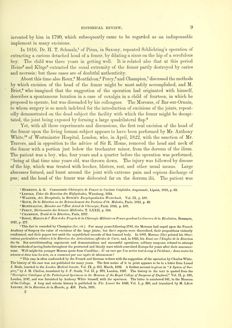 invented by him in 1790, which subsequently came to be regarded as an indispensable implement in many excisions. In 1816, Dr. H. T. Schmalz,1 of Pirna, in Saxony, repeated Schlichting's operation of extracting a carious detached head of a femur, by dilating a sinus on the hip of a scrofulous boy. The child was three years in getting well. It is related also that at this period Heine2 and Kliige3 extracted the coxal extremity of the femur partly destroyed by caries and necrosis; but these cases are of doubtful authenticity. About this time also Roux,4 Montfalcon,5 Percy,6 and Champion,7 discussed the methods by which excision of the head of the femur might be most safely accomplished, and M. Briot,8 who imagined that the suggestion of the operation had originated with himself, describes a spontaneous luxation in a case of coxalgia in a child of fourteen, in which he proposed to operate, but was dissuaded by his colleagues. The Moreaus, of Bar-sur-Ornain, to whom surgery is so much indebted for the introduction of excisions of the joints, repeat- edly demonstrated on the dead subject the facility with which the femur might be decapi- tated, the joint being exposed by forming a large quadrilateral flap.9 Yet, with all these experiments and discussions, the first real excision of the head of the femur upon the living human subject appears to have been performed by Mr. Anthony White,10 of Westminster Hospital, London, who, in April, 1822, with the sanction of Mr. Travers, and in opposition to the advice of Sir E. Home, removed the head and neck of the femur with a portion just below the trochanter minor, from the dorsum of the ilium. The patient was a boy, who, four years and a quarter before the operation was performed, being at that time nine years old, was thrown down. The injury was followed by disease of the hip, which was treated with leeches, blisters, rest, and other usual means. Large abscesses formed, and burst around the joint with extreme pain and copious discharge of pus; and the head of the femur was dislocated far on the dorsum ilii. The patient was 1 Hedenus, A. G. Commentatio Chirurgica de Femore in Cavitate Cotyloidea Amputando, Lipsise, 1823, p. 63. 3 Lepold, Ueber die Resection des Huftgelenkes, Wiirzburg, 1834. 3 Wagner, Art. Decapitatio, in Busch's Encyclopadisches Worterbuch. Vol. IX, p. 188. 4 Roux, De la Resection ou du Retranchement des Portions d'Os Malades, Paris, 1812, p. 49. 5 Montfalcon, Memoire sur I'jfitat Actuel de Chirurgie, Paris. 1816, p. 103. d Percy, Dictionnaire des Sciences Medicates, T. LXXII, p. 554. 7 Champion, Traite de la Resection, Paris, 1817. 8 Briot, Histoire de V Etat et des Progres de la Chirurgie Militaire en France pendant lis Guerres de la Revolution, Besanijon, 1817, p. 177. 9 This fact is recorded by Champion (loc. cit.) For many years following 1786, the Moreaus had urged upon the French Academy of Surgery the value of excisions of the large joints; but their reports were discredited, their propositions violently condemned, and their papers lost amid the unpublished records of that learned body. In 1803, Moreau (fils) printed his Obser- vations particuliercs relatives a la Resection des Articulations affectees de Carie, and, in 1816, his Essai sur VEmploi de la Resection des Os. But notwithstanding arguments and demonstrations and successful operations, military surgeons refused to attempt their methods of saving limbs throughout the protracted and bloody wars which convulsed Europe for years after their announce- ment. Well might the younger Moreau quote from Condillac : II est rare que I'on arrive tout-a-coup a Vevidence ; dans toutes les sciences et dani tous les arts, on a commence par une espece de tdtonnement! 10 This case is often confounded by the French and German writers with the suggestion of the operation by Charles White. The history of the case was not published for many years. The first notice of it in print appears to be in a letter from Lionel J. Beale, inserted in the London Medical Gazette, Vol. IX, p. 853, March, 1832. A further account is given in A System of Sur- gery, by J. M. Chelius, translated by J. F. South, Vol. II, p. 97£), London, 1847. The history in the text is quoted from the Descriptive Catalogue of the Pathological Specimens in the Museum of the Royal College of Surgeons of England,'' Vol. II, p. 230, London, 1847, and was furnished by Anthony White himself, with the specimen. The latter is numbered 941, in the Museum of the College. A long and minute history is published in The Lincet for 1849, Vol. I, p. 360, and translated by M. Leon Leeort, De la Resection de la Hanche, p. 459. Paris, 1861.