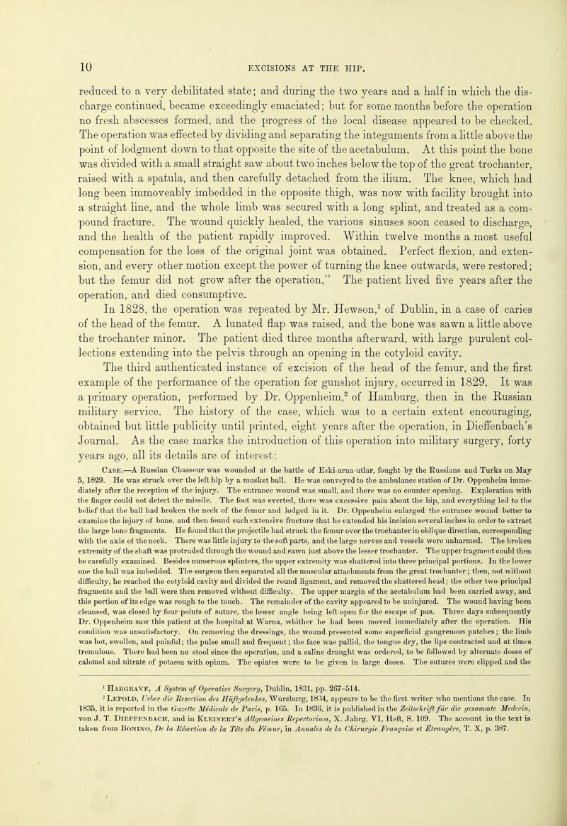 reduced to a very debilitated state; and during the two years and a half in which the dis- charge continued, became exceedingly emaciated; but for some months before the operation no fresh abscesses formed, and the progress of the local disease appeared to be checked. The operation was effected by dividing and separating the integuments from a little above the point of lodgment down to that opposite the site of the acetabulum. At this point the bone was divided with a small straight saw about two inches below the top of the great trochanter, raised with a spatula, and then carefully detached from the ilium. The knee, which had long been immoveably imbedded in the opposite thigh, was now with facility brought into a straight line, and the whole limb was secured with a long splint, and treated as a com- pound fracture. The wound quickly healed, the various sinuses soon ceased to discharge, and the health of the patient rapidly improved. Within twelve months a most useful compensation for the loss of the original joint was obtained. Perfect flexion, and exten- sion, and every other motion except the power of turning the knee outwards, were restored; but the femur did not grow after the operation. The patient lived five years after the operation, and died consumptive. In 1828, the operation was repeated by Mr. Hewson,1 of Dublin, in a case of caries of the head of the femur. A lunated flap was raised, and the bone was sawn a little above the trochanter minor. The patient died three months afterward, with large purulent col- lections extending into the pelvis through an opening in the cotyloid cavity. The third authenticated instance of excision of the head of the femur, and the first example of the performance of the operation for gunshot injury, occurred in 1829. It was a primary operation, performed by Dr. Oppenheim,2 of Hamburg, then in the Russian military service. The history of the case, which was to a certain extent encouraging, obtained but little publicity until printed, eight years after the operation, in DiefFenbach's Journal. As the case marks the introduction of this operation into military surgery, forty years ago, all its details are of interest: Case.—A Russian Chasseur was wounded at the battle of Eski-arna-utlar, fought by the Russians and Turks on May 5, 1829. He was struck over the left hip by a musket ball. He was conveyed to the ambulance station of Dr. Oppenheim imme- diately after the reception of the injury. The entrance wound was small, and there was no counter opening. Exploration with the finger could not detect the missile. The foot was everted, there was excessive pain about the hip, and everything led to the belief that the ball had broken the neck of the femur and lodged in it. Dr. Oppenheim enlarged the entrance wound better to examine the injury of bone, and then found such extensive fracture that he extended his incision several inches in order to extract the large bone fragments. He found that the projectile had struck the femur over the trochanter in oblique direction, corresponding with the axis of the neck. There was little injury to the soft parts, and the large nerves and vessels were unharmed. The broken extremity of the shaft was protruded through the wound and sawn iust above the lesser trochanter. The upper fragment could then be carefully examined. Besides numerous splinters, the upper extremity was shattered into three principal portions. In the lower one the ball was imbedded. The surgeon then separated all the muscular attachments from the great trochanter; then, not without difficulty, he reached the cotyloid cavity and divided the round ligament, and removed the shattered head; the other two principal fragments and the ball were then removed without difficulty. The upper margin of the acetabulum had been carried away, and this portion of its edge was rough to the touch. The remainder of the cavity appeared to be uninjured. The wound having been cleansed, was closed by four points of suture, the lower angle being left open for the escape of pus. Three days subsequently Dr. Oppenheim saw this patient at the hospital at Warna, whither he had been moved immediately after the operation. His condition was unsatisfactory. On removing the dressings, the wound presented some superficial gangrenous patches ; the limb was hot, swollen, and painful; the pulse small and frequent; the face was pallid, the tongue dry, the lips contracted and at times tremulous. There had been no stool since the operation, and a saline draught was ordered, to be followed by alternate doses of calomel and nitrate of potassa with opium. The opiates were to be given in large doses. The sutures were clipped and the ' Hargrave, A System of Operative Surgery, Dublin, 1831, pp. 267-514. 2LEPOLD, Ueber die Resection des HiiftgelenJces, Wiirzburg, 1834, appears to be the first writer who mentions the case. In 1835, it is reported in the Gazette Medicate de Paris, p. 165. In 1836, it is published in the Zeitschrift far die gesammte Medccin, von J. T. Dieffenbach, and in Kleinert's Allgemeines Repertoriam, X. Jahrg. VI, Heft, S. 109. The account in the text is taken from Bonino, De la Resection de la Tete du Femur, in Annalcs de la Chirurgie Frangaise et JEtrangbre, T. X, p. 387.