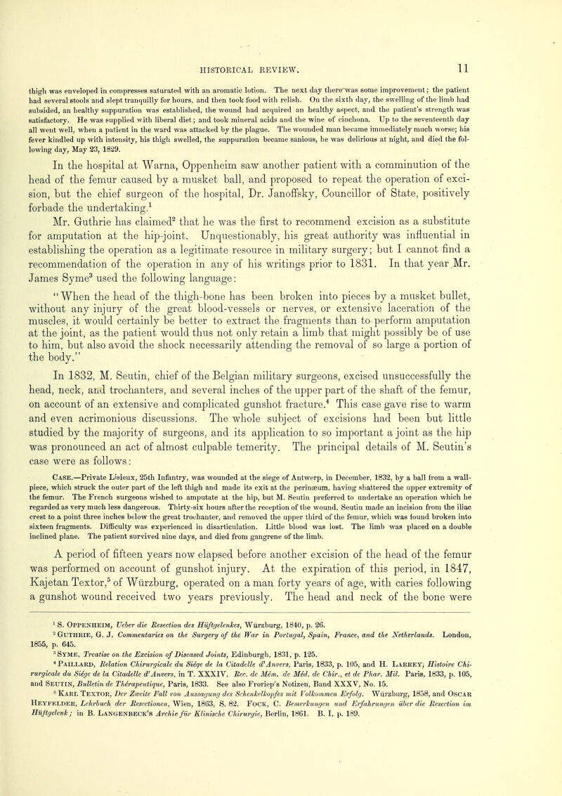 thigh was enveloped in compresses saturated with an aromatic lotion. The next day there'^vas some improvement; the patient had several stools and slept tranquilly for hours, and then took food with relish. On the sixth day, the swelling of the limb had subsided, an healthy suppuration was established, the wound had acquired an healthy aspect, and the patient's strength was satisfactory. He was supplied with liberal diet; and took mineral acids and the wine of cinchona. Up to the seventeenth day all went well, when a patient in the ward was attacked by the plague. The wounded man became immediately much worse; his fever kindled up with intensity, his thigh swelled, the suppuration became sauious, he was delirious at night, and died the fol- lowing day, May 23, 1829. In the hospital at Warna, Oppenheim saw another patient with a comminution of the head of the femur caused by a musket ball, and proposed to repeat the operation of exci- sion, but the chief surgeon of the hospital, Dr. Janoffsky, Councillor of State, positively forbade the undertaking.1 Mr. Guthrie has claimed2 that he was the first to recommend excision as a substitute for amputation at the hip-joint. Unquestionably, his great authority was influential in establishing the operation as a legitimate resource in military surgery; but I cannot find a recommendation of the operation in any of his writings prior to 1831. In that year .Mr. James Syme3 used the following language: When the head of the thigh-bone has been broken into pieces by a musket bullet, without any injury of the great blood-vessels or nerves, or extensive laceration of the muscles, it would certainly be better to extract the fragments than to perform amputation at the joint, as the patient would thus not only retain a limb that might possibly be of use to him, but also avoid the shock necessarily attending the removal of so large a portion of the body. In 1832, M. Seutin, chief of the Belgian military surgeons, excised unsuccessfully the head, neck, and trochanters, and several inches of the upper part of the shaft of the femur, on account of an extensive and complicated gunshot fracture.4 This case gave rise to warm and even acrimonious discussions. The whole subject of excisions had been but little studied by the majority of surgeons, and its application to so important a joint as the hip was pronounced an act of almost culpable temerity. The principal details of M. Seutin's case were as follows: Case.—Private Lisieux, 25th Infantry, was wounded at the siege of Antwerp, in December, 1832, by a ball from a wall- piece, which struck the outer part of the left thigh and made its exit at the perinaeum, having shattered the upper extremity of the femur. The French surgeons wished to amputate at the hip, but M. Seutin preferred to undertake an operation which he regarded as very much less dangerous. Thirty-six hours after the reception of the wound, Seutin made an incision from the iliac crest to a point three inches below the great trochanter, and removed the upper third of the femur, which was found broken into sixteen fragments. Difficulty was experienced in disarticulation. Little blood was lost. The limb was placed on a double inclined plane. The patient survived nine days, and died from gangrene of the limb. A period of fifteen years now elapsed before another excision of the head of the femur was performed on account of gunshot injury. At the expiration of this period, in 1847, Kajetan Textor.5 of Wiirzburg, operated on a man forty years of age, with caries following a gunshot wound received two years previously. The head and neck of the bone were 1 S. Oppenheim, Ueber die Resection des Huftgelenkes, Wiirzburg, 1840, p. 26. 2 Guthrie, G. J. Commentaries on the Surgery of the War in Portugal) Spain, France, and the Netherlands. London, 1855, p. 645. 3 Syme, Treatise on the Excision of Diseased Joints, Edinburgh, 1831, p. 125. 4 Paillard, Relation Chirurgicale du Siege de la Citadelle d'Anvers, Paris, 1833, p. 105, and H. LarreY; Histoire Chi- rurgicale du Siege de la Citadelle d'Anvers, in T. XXXIV. Rec. de Mem. de Med. de Chir., et de Phar. Mil. Paris, 1833, p. 105, and Seutin, Bulletin de Therapeutiquc, Paris, 1833. See also Froriep's Notizen, Band XXXV, No. 15. 6 Karl Textor, Tier Zwcile Fall von Aussagung des Schenkclkopfes mit Yolkommen Erfolg. Wiirzburg, 1858, and Oscar Heyfelder, Lchrbuch der Resectionen, Wien, 1863, S. 82. FOCK, C. Bemerkungen und Erfahrungen iiber die Resection im Hiiftgelenk; in B. Langenbeck's Archie fur Klinische Chirurgie, Berlin, 1861. B. I, p. 189.