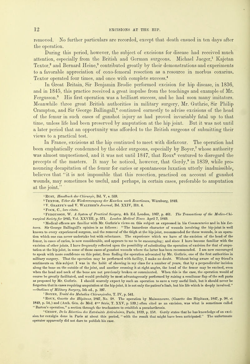 removed. No further particulars are recorded, except that death ensued in ten days after the operation. During this period, however, the subject of excisions for disease had received much attention, especially from the British and German surgeons. Michael Jaeger,1 Kajetan Textor,2 and Bernard Heine,3 contributed greatly by their demonstrations and experiments to a favorable appreciation of coxo-femoral resection as a resource in morbus coxarius. Textor operated four times, and once with complete success.4 In Great Britain, Sir Benjamin Brodie performed excision for hip disease, in 1836, and in 1845, this practice received a great impulse from the teachings and example of Mr. Fergusson.5 His first operation was a brilliant success, and he had soon many imitators. Meanwhile three great British authorities in military surgery, Mr. Guthrie, Sir Philip Crampton, and Sir George Ballingall,6 continued earnestly to advise excisions of the head of the femur in such cases of gunshot injury as had proved invariably fatal up to that time, unless life had been preserved by amputation at the hip joint. But it was not until a later period that an opportunity was afforded to the British surgeons of submitting their views to a practical test. In France, excisions at the hip continued to meet with disfavour. The operation had been emphatically condemned by the older surgeons, especially by Boyer,7 whose authority was almost unquestioned, and it was not until 1847, that Roux8 ventured to disregard the precepts of the masters. It may be noticed, however, that Gerdy,9 in 1839, while pro- nouncing decapitation of the femur for caries or spontaneous luxation utterly inadmissible, believes that it is not impossible that this resection, practised on account of gunshot wounds, may sometimes be useful, and perhaps, in certain cases, preferable to amputation at the joint. 1 Rust, Handbuch der Chirurgie, Bd. V, s. 559. 2 TEXTOR, Ueber die Wiedererzengung der Knochen nach Iicsectionen, Wiirzburg, 1842. 3 V. Graefe's und V. Walther's Journal, Bd. XXIV, Hft. 4. 4 Fock, C, loco citato. 5Fergusson, W. A System of Practical Surgery, 4th Ed. London, 1867, p. 461. The Transactions of the Medico-Chi- rurgical Society for 1845, Vol. XXVIII, p. 571. London Medical Times. April 7, 1849. 6 Medical officers are familiar with Mr. Guthrie's views on this subject as expressed in his Commentaries and in his Lec- tures. Sir George Ballingall's opinion is as follows: The hazardous character of wounds involving the hip-joint is well known to every experienced surgeon, and the removal of the thigh at the hip-joint, recommended for these wounds, is an opera- tion which one can never undertake but with reluctance. The experience which we have of the excision of the head of the femur, in cases of caries, is now considerable, and appears to me to be encouraging; and since I have become familiar with the excision of other joints, I have frequently reflected upon the possibility of substituting the operation of excision for that of ampu- tation at the hip-joint, in some of those cases of gunshot wounds where the latter has been recommended. I am now encouraged to speak with more confidence on this point, from finding the operation advocated by Mr. Guthrie, one of the first authorities in military surgery. That the operation may be performed with facility, I make no doubt. Without being aware of my friend's sentiments on this subject, I was in the habit of showing in my class for a number of years, that by a perpendicular incision along the bone on the outside of the joint, and another crossing it at right angles, the head of the femur may be excised, even when the head and neck of the bone are not previously broken or comminuted. When this is the case, the operation would of course be greatly facilitated, and would probably be most advantageously performed by raising a semilunar flap of the soft parts as proposed by Mr. Guthrie. I should scarcely expect by such an operation to save a very useful limb, but it should never be forgotten that in cases requiring amputation at the hip-joint, it is not only the patient's limb, but his life which is deeply involved. —Outlines of Military Surgery, 5th ed., p. 397. 7 BOYER, Traite des Maladies Chirurgicalcs, T. IV, p. 541. 8 Eoux, Gazette des Hopitaux, 1847, No. 28. The operation by Maisonneuve, (Gazette des Hopitaux, 1847, p. 98, et 1849, p. 54,) and (Arch. Gen. de M6d. 4me Serie, T. XXV, p. 539,) often cited as an excision, was what is sometimes called  Barton's operation, a section through the trochanters to establish a pseudarthrosis. 9 Gerdy, De la Resection des Extremites Artvculaires, Paris, 1839, p. 158. Gerdy states that he has knowledge of an exci- sion for coxalgia done in Paris at about this period,  with the result that might have been anticipated. The unfortunate operator apparently did not dare to publish his case.