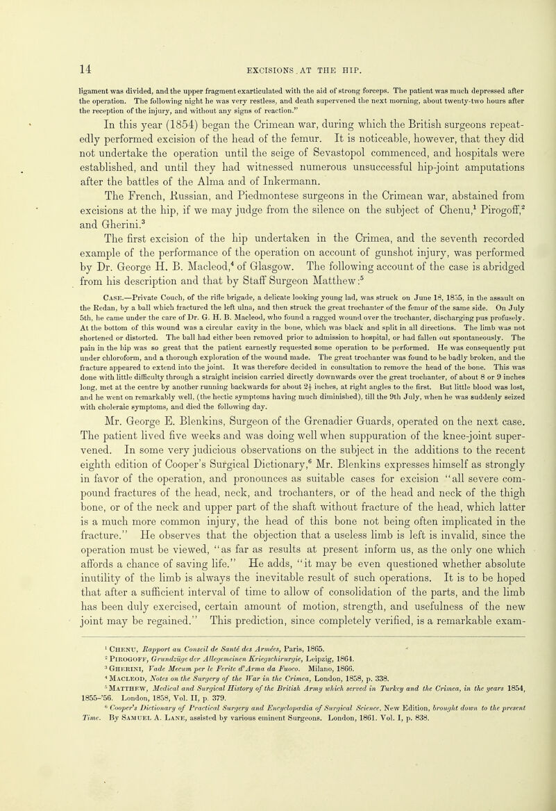 ligament was divided, and the upper fragment exarticulated with the aid of strong forceps. The patient was much depressed after the operation. The following night he was very restless, and death supervened the next morning, about twenty-two hours after the reception of the injury, and without any signs of reaction. In this year (1854) began the Crimean war, during which the British surgeons repeat- edly performed excision of the head of the femur. It is noticeable, however, that they did not undertake the operation until the seige of Sevastopol commenced, and hospitals were established, and until they had witnessed numerous unsuccessful hip-joint amputations after the battles of the Alma and of Inkermann. The French, .Russian, and Piedmontese surgeons in the Crimean war, abstained from excisions at the hip, if we may judge from the silence on the subject of Chenu,1 Pirogoff,2 and Gherini.3 The first excision of the hip undertaken in the Crimea, and the seventh recorded example of the performance of the operation on account of gunshot injury, was performed by Dr. George H. B. Macleod,4 of Glasgow. The following account of the case is abridged from his description and that by Staff Surgeon Matthew :5 Case.—Private Couch, of the rifle brigade, a delicate looking young lad, was struck on June 18, 1855, in the assault on the Eedan, by a ball which fractured the left ulna, and then struck the great trochanter of the femur of the same side. On July 5th, he came under the care of Dr. G. H. B. Macleod, who found a ragged wound over the trochanter, discharging pus profusely. At the bottom of this wound was a circular cavity in the bone, which was black and split in all directions. The limb was not shortened or distorted. The ball had either been removed prior to admission to hospital, or had fallen out spontaneously. The pain in the hip was so great that the patient earnestly requested some operation to be performed. He was consequently put under chloroform, and a thorough exploration of the wound made. The great trochanter was found to be badljT broken, and the fracture appeared to extend into the joint. It was therefore decided in consultation to remove the head of the bone. This was done with little difficulty through a straight incision carried directly downwards over the great trochanter, of about 8 or 9 inches long, met at the centre by another running backwards for about 2^ inches, at right angles to the first. But little blood was lost, and he went on remarkably well, (the hectic symptoms having much diminished), till the 9th July, when he was suddenly seized with choleraic symptoms, and died the following day. Mr. George E. Blenkins, Surgeon of the Grenadier Guards, operated on the next case. The patient lived five weeks and was doing well when suppuration of the knee-joint super- vened. In some very judicious observations on the subject in the additions to the recent eighth edition of Cooper's Surgical Dictionary,6 Mr. Blenkins expresses himself as strongly in favor of the operation, and pronounces as suitable cases for excision all severe com- pound fractures of the head, neck, and trochanters, or of the head and neck of the thigh bone, or of the neck and upper part of the shaft without fracture of the head, which latter is a much more common injury, the head of this bone not being often implicated in the fracture. He observes that the objection that a useless limb is left is invalid, since the operation must be viewed, as far as results at present inform us, as the only one which affords a chance of saving life. He adds, it may be even questioned whether absolute inutility of the limb is always the inevitable result of such operations. It is to be hoped that after a sufficient interval of time to allow of consolidation of the parts, and the limb has been duly exercised, certain amount of motion, strength, and usefulness of the new joint may be regained. This prediction, since completely verified, is a remarkable exam- 1 Chenu, Rapport au Conseil de Sante des Armees, Paris, 1865. 2 PlROGOFE, Grundzuge der AUegemeinen Kriegschirurgie, Leipzig, 1864. 3 Gherini, fade Mecum per le Ferite d'Arma da Fuoco. Milano, 1866. 4 Macleod, Notes on the Surgery of the War in the Crimea, London, 1858, p. 338. 5 Matthew, Medical and Surgical History of the British Army which served in Turkey and the Crimea, in the years 1854, 1855-'56. London, 1858, Vol. II, p. 379. 6 Cooper's Dictionary of Practical Surgery and Encyclopedia of Surgical Science. New Edition, brought down to the present Time. By Samuel A. Lane, assisted by various eminent Surgeons. London, 1861. Vol. I, p. 838.