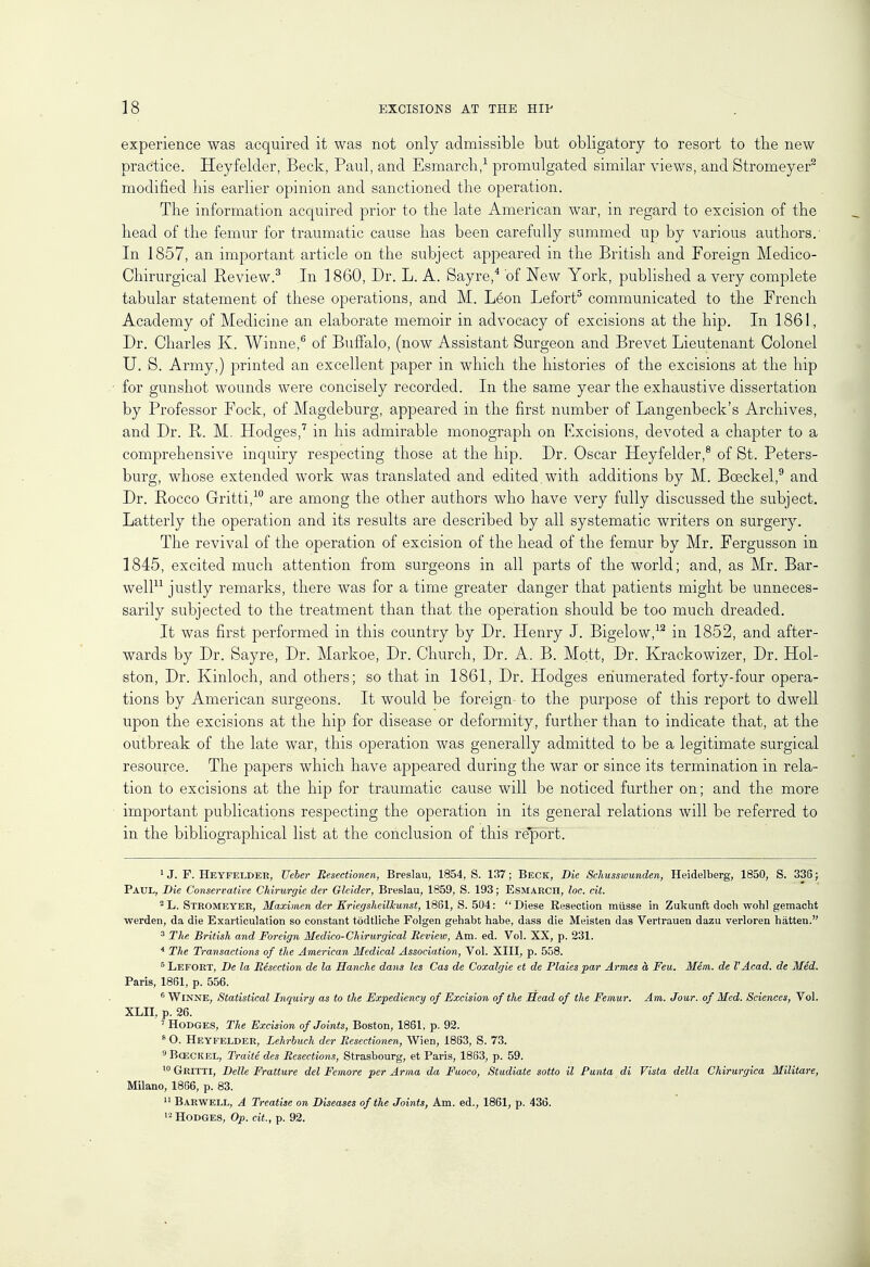 experience was acquired it was not only admissible but obligatory to resort to the new practice. Heyfelder, Beck, Paul, and Esmarch,1 promulgated similar views, and Stromeyer9 modified his earlier opinion and sanctioned the operation. The information acquired prior to the late American war, in regard to excision of the head of the femur for traumatic cause has been carefully summed up by various authors.' In 1857, an important article on the subject appeared in the British and Foreign Medico- Chirurgical Review.3 In 1860, Dr. L. A. Sayre,4 of New York, published a very complete tabular statement of these operations, and M. Leon Lefort5 communicated to the French Academy of Medicine an elaborate memoir in advocacy of excisions at the hip. In 1861, Dr. Charles K. Winne,6 of Buffalo, (now Assistant Surgeon and Brevet Lieutenant Colonel U. S. Army,) printed an excellent paper in which the histories of the excisions at the hip for gunshot wounds were concisely recorded. In the same year the exhaustive dissertation by Professor Fock, of Magdeburg, appeared in the first number of Langenbeck's Archives, and Dr. R. M. Hodges,7 in his admirable monograph on Excisions, devoted a chapter to a comprehensive inquiry respecting those at the hip. Dr. Oscar Heyfelder,8 of St. Peters- burg, whose extended work was translated and edited.with additions by M. Bceckel,9 and Dr. Rocco Gritti,10 are among the other authors who have very fully discussed the subject. Latterly the operation and its results are described by all systematic writers on surgery. The revival of the operation of excision of the head of the femur by Mr. Fergusson in 1845, excited much attention from surgeons in all parts of the world; and, as Mr. Bar- well11 justly remarks, there was for a time greater danger that patients might be unneces- sarily subjected to the treatment than that the operation should be too much dreaded. It was first performed in this country by Dr. Henry J. Bigelow,12 in 1852, and after- wards by Dr. Sayre, Dr. Markoe, Dr. Church, Dr. A. B. Mott, Dr. Krackowizer, Dr. Hol- ston, Dr. Kinloch, and others; so that in 1861, Dr. Hodges enumerated forty-four opera- tions by American surgeons. It would be foreign to the purpose of this report to dwell upon the excisions at the hip for disease or deformity, further than to indicate that, at the outbreak of the late war, this operation was generally admitted to be a legitimate surgical resource. The papers which have appeared during the war or since its termination in rela- tion to excisions at the hip for traumatic cause will be noticed further on; and the more important publications respecting the operation in its general relations will be referred to in the bibliographical list at the conclusion of this report. lJ. F. Heyfelder, TJeber Jtesectionen, Breslau, 1854, S. 137; Beck, Die Schusswunden, Heidelberg, 1850, S. 336; Paul, Die Conservative Chirurgie der Gleider, Breslau, 1859, S. 193; Esmarch, loc. ext. 2 L. Stromeyer, Maximen der Kriegsheilkunst, 1861, S. 504:  Diese Eesection musse in Zukunft doch wohl gemacht werden, da die Exarticulation so constant todtliche Folgen gehabt habe, dass die Meisten das Vertrauen dazu verloren hiitten. 3 The British and Foreign Hedico-Chirurgical Review, Am. ed. Vol. XX, p. 231. 4 The Transactions of the American Medical Association, Vol. XIII, p. 558. 5 Lefort, De la Resection de la Hanche dans les Cas de Coxalgie et de Plaies par Amies & Feu. Mem. de I'Acad, de Med. Paris, 1861, p. 556. 6 Winne, Statistical Inquiry as to the Expediency of Excision of the Head of the Femur. Am. Jour, of Med. Sciences, Vol. XLII, p. 26. 'Hodges, The Excision of Joints, Boston, 1861, p. 92. 8 O. Heyfelder, Lehrbuch der Resectionen, Wien, 1883, S. 73. 9 Bceckel, Traite des Resections, Strasbourg, et Paris, 1863, p. 59. 10 Gritti, Belle Fratture del Femore per Arma da Fuoco, Studiate sotto il Punta di Vista della Chirurgica Militare, Milano, 1866, p. 83. 11 Barwell, A Treatise on Diseases of the Joints, Am. ed., 1861, p. 436. 12 Hodges, Op. ext., p. 92.