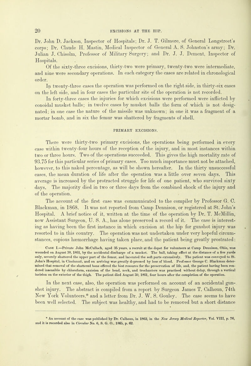 Dr. John D. Jackson, Inspector of Hospitals; Dr. J. T. Gilmore, of General Longstreet's corps; Dr. Claude H. Mastin, Medical Inspector of General A. 8. Johnston's army; Dr. Julian J. Chisolm, Professor of Military Surgery; and Dr. J. J. Dement, Inspector of Hospitals. Of the sixty-three excisions, thirty-two were primary, twenty-two were intermediate, and nine were secondary operations. In each category the cases are related in chronological order. In twenty-three cases the operation was performed on the right side, in thirty-six cases on the left side, and in four cases the particular site of the operation is not recorded. In forty-three cases the injuries for which excisions were performed were inflicted by conoidal musket balls; in twelve cases by musket balls the form of which is not desig- nated ; in one case the nature of the missile was unknown; in one it was a fragment of a mortar bomb, and in six the femur was shattered by fragments of shell. PRIMARY EXCISIONS. There were thirty-two primary excisions, the operations being performed in every case within twenty-four hours of the reception of the injury, and in most instances within two or three hours. Two of the operations succeeded. This gives the high mortality rate of 93.75 for this particular series of primary cases. Too much importance must not be attached, however, to this naked percentage, as will be shown hereafter. In the thirty unsuccessful cases, the mean duration of life after the operation was a little over seven days. This average is increased by the protracted struggle for life of one patient, who survived sixty days. The majority died in two or three days from the combined shock of the injury and of the operation. The account of the first case was communicated to the compiler by Professor G. 0. Blackman, in 1868. It was not reported from Camp Dennison, or registered at St. John's Hospital. A brief notice of it, written at the time of the operation by Dr. T. McMillin, now Assistant Surgeon, U. S. A., has alone preserved a record of it. The case is interest- ing as having been the first instance in which excision at the hip for gunshot injury was resorted to in this country. The operation was not undertaken under very hopeful circum- stances, copious haemorrhage having taken place, and the patient being greatly prostrated: Case I.—Private John McCulloch, aged 35 years, a recruit at the depot for volunteers at Camp Dennison, Ohio, was wounded on August 30, 1861, by the accidental discharge of a musket. The ball, taking effect at the distance of a few yards only, severely shattered the upper part of the femur, and lacerated the soft parts extensively. The patient was conveyed to St. John's Hospital, in Cincinnati, and on arriving was greatly depressed by loss of blood. Professor George C. Blackman deter- mined that removal of the shattered bone offered the best resource for the preservation of life, and, the patient having been ren- dered insensible by chloroform, excision of the head, neck, and trochanters was practised without delay, through a vertical incision on the exterior of the thigh. The patient died August 30, 1861, four hours after the completion of the operation. In the next case, also, the operation was performed on account of an accidental gun-, shot injury. The abstract is compiled from a report by Surgeon James T. Calhoun, 74th New York Volunteers,* and a letter from Dr. J. W. S. Gouley. The case seems to have been well selected. The subject was healthy, and had to be removed but a short distance * An account of the case was published by Dr. Calhoun, in 1862, in the New Jersey Medical Reporter, Vol. VIII, p. 76, and it is recorded also in Circular No. 6, S. G. O., 1865, p. 62.