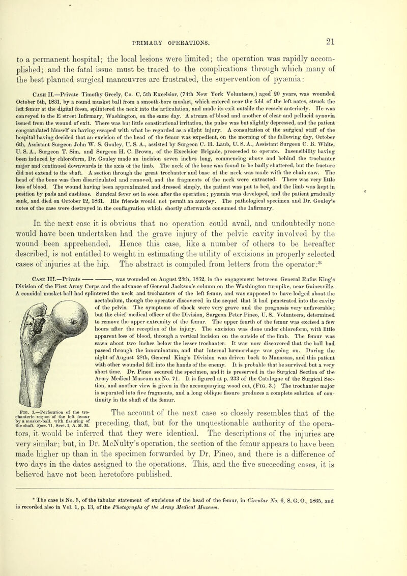 to a permanent hospital; the local lesions were limited; the operation was rapidly accom- plished ; and the fatal issue must be traced to the complications through which many of the best planned surgical manoeuvres are frustrated, the supervention of pyaemia: Case II.—Private Timothy Greely, Co. C, 5th Excelsior, (74th New York Volunteers,) aged 20 years, was wounded October 5th, 1831, by a round musket ball from a smooth-bore musket, which entered near the fold of the left nates, struck the left femur at the digital fossa, splintered the neck into the articulation, and made its exit outside the vessels anteriorly. He was conveyed to the E street Infirmary, Washington, on the same day. A stream of blood and another of clear and pellucid synovia issued from the wound of exit. There was but little constitutional irritation, the pulse was but slightly depressed, and the patient congratulated himself on having escaped with what he regarded as a slight injury. A consultation of the surgical stall' of the hospital having decided that an excision of the head of the femur was expedient, on the morning of the following day, October 6th, Assistant Surgeon John W. S. Gouley, U. S. A., assisted by Surgeon C. H. Laub, U. S. A., Assistant Surgeon C. B. White, U. S. A., Surgeon T.Sim, and Surgeon H. C. Brown, of the Excelsior Brigade, proceeded to operate. Insensibility having been induced by chloroform, Dr. Gouley made an incision seven inches long, commencing above and behind the trochanter major and continued downwards in the axis of the limb. The neck of the bone was found to be badly shattered, but the fracture did not extend to the shaft. A section through the great trochanter and base of the neck was made with the chain saw. The head of the bone was then disarticulated and removed, and the fragments of the neck were extracted. There was very little loss of blood. The wound having been approximated and dressed simply, the patient was put to bed, and the limb was kept in position by pads and cushions. Surgical fever set in soon after the operation; pyaemia was developed, and the patient gradually sank, and died on October 12, 1861. His friends would not permit an autopsy. The pathological specimen and Dr. Gouley's notes of the case were destroyed in the conflagration which shortly afterwards consumed the Infirmary. In the next case it is obvious that no operation could avail, and undoubtedly none would have been undertaken had the grave injury of the pelvic cavity involved by the wound been apprehended. Hence this case, like a number of others to be hereafter described, is not entitled to weight in estimating the utility of excisions in properly selected cases of injuries at the hip. The abstract is compiled from letters from the operator:* Case III.—Private -, was wounded on August 23th, 1832, in the engagement between General Eufus King's Division of the First Army Corps and the advance of General Jackson's column on the Washington turnpike, near Gainesville. A conoidal musket ball had splintered the neck and trochanters of the left femur, and was supposed to have lodged about the acetabulum, though the operator discovered in the sequel that it had penetrated into the cavity of the pelvis. The symptoms of shock were very grave and the prognosis very unfavorable; but the chief medical officer of the Division, Surgeon Peter Pineo, U. S. Volunteers, determined to remove the upper extremity of the femur. The upper fourth of the femur was excised a few hours after the reception of the injury. The excision was done under chloroform, with little apparent loss of blood, through a vertical incision on the outside of the limb. The femur was sawn about two inches below the lesser trochanter. It was now discovered that the ball had passed through the innominatum, and that internal haemorrhage was going on. During the night of August 28th, General King's Division was driven back to Manassas, and this patient with other wounded fell into the hands of the enemy. It is probable that he survived but a very short time. Dr. Pineo secured the specimen, and it is preserved in the Surgical Section of the Army Medical Museum as No. 71. It is figured at p. 233 of the Catalogue of the Surgical Sec- tion, and another view is given in the accompanying wood cut, (Fig. 3.) The trochanter major is separated into five fragments, and a long oblique fissure produces a complete solution of con- tinuity in the shaft of the femur. FIG. 3.—Perforation of the tro- chanteric region of the left femur The account of the next case so closely resembles that of the ^.p^A^T^t^ preceding, that, but for the unquestionable authority of the opera- tors, it would be inferred that they were identical. The descriptions of the injuries are very similar; but, in Dr. McNulty's operation, the section of the femur appears to have been made higher up than in the specimen forwarded by Dr. Pineo, and there is a difference of two days in the dates assigned to the operations. This, and the five succeeding cases, it is believed have not been heretofore published. * The case is No. 5, of the tabular statement of excisions of the head of the femur, in Circular No. 6, S. G. O., 1865, and is recorded also in Vol. 1, p. 13, of the Photographs of the Army Medical Museum.