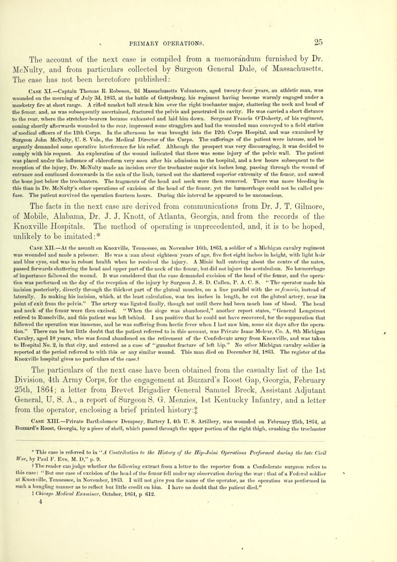 The account of the next case is compiled from a memorandum furnished by Dr. McNulty, and from particulars collected by Surgeon General Dale, of Massachusetts. The case has not been heretofore published: Case XI.—Captain Thomas R. Robeson, 2d Massachusetts Volunteers, aged twenty-four years, an athletic man, was wounded on the morning of July 3d, 1863, at the battle of Gettysburg, his regiment having become warmly engaged under a musketry fire at short range. A rifled musket ball struck him over the right trochanter major, shattering the neck and head of the femur, and, as was subsequently ascertained, fractured the pelvis and penetrated its cavity. He was carried a short distance to the rear, where the stretcher-bearers became exhausted and laid him down. Sergeant Francis O'Doherty, of his regiment, coming shortly afterwards wounded to the rear, impressed some stragglers and had the wounded man conveyed to a field station of medical officers of the 12th Corps. In the afternoon he was brought into the 12th Corps Hospital, and was examined by Surgeon John McNulty, U. S. Vols., the Medical Director of the Corps. The sufferings of the patient were intense, and he urgently demanded some operative interference for his relief. Although the prospect was very discouraging, it was decided to comply with his request. An exploration of the wound indicated that there was some injury of the pelvic wall. The patient was placed under the influence of chloroform very soon after his admission to the hospital, and a few hours subsequent to the reception of the injury, Dr. McNulty made an incision over the trochanter major six inches long, passing through the wound of entrance and continued downwards in the axis of the limb, turned out the shattered superior extremity of the femur, and sawed the bone just below the trochanters. The fragments of the head and neck were then removed. There was more bleeding in this than in Dr. McNulty's other operations of excision of the head of the femur, yet the haemorrhage could not be called pro- fuse. The patient survived the operation fourteen hours. During this interval he appeared to be unconscious. The facts in the next case are derived from communications from Dr. J. T. Gilmore, of Mobile, Alabama, Dr. J. J. Knott, of Atlanta, Georgia, and from the records of the Knoxville Hospitals. The method of operating is unprecedented, and, it is to be hoped, unlikely to be imitated: * Case XII.—At the assault on Knoxville, Tennessee, on November 16th, 1863, a soldier of a Michigan cavalry regiment was wounded and made a prisoner. He was a .nan about eighteen years of age, five feet eight inches in height, with light hair and blue eyes, and was in robust health when he received the injury. A Minie ball entering about the centre of the nates, passed forwards shattering the head and upper part of the neck of the femur, but did not injure the acetabulum. No haemorrhage of importance followed the wound. It was considered that the case demanded excision of the head of the femur, and the opera- tion was performed on the day of the reception of the injury by Surgeon J. S. D. Cullen, P. A. C. S.  The operator made his incision posteriorly, directly through the thickest part of the gluteal muscles, on a line parallel with the os femoris, instead of laterally. In making his incision, which, at the least calculation, was ten inches in length, he cut the gluteal artery, near its point of exit from the pelvis. The artery was ligated finally, though not until there had been much loss of blood. The head and neck of the femur were then excised.  When the siege was abandoned, another report states,  General Longstreet retired to Russelville, and this patient was left behind. I am positive that he could not have recovered, for the suppuration that followed the operation was immense, and he was suffering from hectic fever when I last saw him, some six days after the opera- tion. There can be but little doubt that the patient referred to in this account, was Private Isaac Melcar, Co. A, 8th Michigan Cavalry, aged 18 years, who was found abandoned on the retirement of the Confederate army from Knoxville, and was taken to Hospital No. 2, in that city, and entered as a case of gunshot fracture of left hip. No other Michigan cavalry soldier is reported at the period referred to with this or any similar wound. This man died on December 2d, 1863. The register of the Knoxville hospital gives no particulars of the case.t The particulars of the next case have been obtained from the casualty list of the 1st Division, 4th Army Corps, for the engagement at Buzzard's Roost Gap, Georgia, February 25th, 1864; a letter from Brevet Brigadier General Samuel Breck, Assistant Adjutant General, U. S. A., a report of Surgeon S. G. Menzies, 1st Kentucky Infantry, and a letter from the operator, enclosing a brief printed history:J Case XIII.—Private Bartholomew Dempsey, Battery I, 4th U. S. Artillery, was wounded on February 25th, 1864, at Buzzard's Roost, Georgia, by a piece of shell, which passed through the upper portion of the right thigh, crushing the trochanter * This case is referred to in A Contribution to the History of the Hip-Joint Operations Performed durhvj the late Civil War, by Paul F. Eve, M. D, p. 9. t The reader can judge whether the following extract from a letter to the reporter from a Confederate surgeon refers to this case: But one case of excision of the head of the femur fell under my observation during the war: that of a Federal soldier at Knoxville, Tennessee, in November, 1863. I will not give you the name of the operator, as the operation was performed in such a bungling manner as to reflect but little credit on him. I have no doubt that the patient died. i Chicago Medical Examiner, October, 1864, p 612. 4