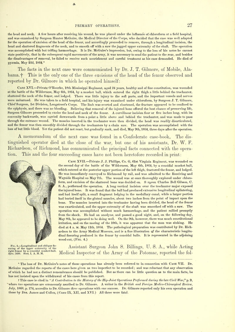 the head and neck. A few hours after receiving his wound, he was placed under the influence of chloroform at a field hospital, and was examined by Surgeon Hunter McGuire, the Medical Director of the Corps, who decided that the case was well adapted for the operation of excision of the head of the femur, and accordingly proceeded to remove, through a longitudinal incision, the head and shattered fragments of the neck, and to smooth oif with a saw the jagged upper extremity of the shaft. The operation was accomplished with but trifling haemorrhage. It is Dr. McGuire's impression, but, owing to the loss of his notes he cannot state positively, that in the subsequent rapid movements of the army, it was necessary to send the patient to the rear, and besides the disadvantages of removal, he failed to receive such nourishment and careful treatment as his case demanded. He died of py.icmia, May 22d, 1664.* The facts in the next case were communicated by Dr. J. T. Gilmore, of Mobile, Ala- bama, f This is the only one of the three excisions of the head of the femur observed and reported by Dr. Gilmore in which he operated himself: Cask XVI.—Private O'Rourke, 18th Mississippi Regiment, aged 24 years, healthy and of fine constitution, was wounded at the battle of the Wilderness, May 6th, 1864, by a musket ball, which entered the right thigh a little behind the trochanter, shattered the neck of the femur, and lodged. There was little injury to the soft parts, and the important vessels and nerves were unharmed. He was taken to a field hospital, and his injury was examined under chloroform, by Surgeon J. T. Gilmore, Chief Surgeon, 1st Division, Longstreet's Corps. The limb was everted and shortened, the fracture appeared to be confined to the epiphysis, and there was no bleeding. Believing that removal of the injured bone offered the best chance of preserving life, Surgeon Gilmore proceeded to excise the head and neck of the femur. A curvilinear incision four or five inches long, with its convexity backwards, was carried downwards from a point a little above and behind the trochanter, and was made to pass through the entrance wound. The muscles inserted in the trochanter were then divided, the head was readily disarticulated, and the femur was then smoothly divided through the trochanters by a chain saw. The operation was accomplished with the loss of but little blood. Yet the patient did not react, but gradually sank, and died, May 9th, 1864, three days after the operation. A memorandum of the next case was found in a Confederate case-book. The dis- tinguished operator died at the close of the war, but one of his assistants, Dr. W. P. Richardson, of Richmond, has communicated the principal facts connected with the opera- tion. This and the four succeeding cases have not been heretofore recorded in print: Case XVII.—Private J. J. Phillips, Co. G, 61st Virginia Regiment, was wounded on the second day of the battle of the Wilderness, May 6th, 1864, by a conoidal musket ball, which entered at the posterior upper portion of the left thigh, fractured the femur, and lodged. He was immediately conveyed to Richmond by rail, and was admitted to the Receiving and Wayside Hospital on May 7th. The wound was at once thoroughly explored under chloro- form, and excision of the shattered bone was decided on. S irgeon Charles Bell Gibson, C. S. A., performed the operation. A long vertical incision over the trochanter major exposed the injured bone. It was found that the ball had produced extensive longitudinal splintering, and had itself split, a small fragment lodging in the medullary canal, while a larger portion had buried itself in the gluteal muscles, about two inches from the point of impact upon the bone. The muscles inserted into the trochanter having been divided, the head of the femur was exarticulated, and the upper extremity of the shaft was smoothed off with a saw. The operation was accomplished without much haemorrhage, and the patient rallied promptly from the shock. He had an anodyne, and passed a good night, and, on the following day, May 8th, he appeared to be doing well. On the 9th, however, there was much constitutional irritation, and on the moring of the 10th, it was apparent that the man was sinking. He died at 4 A. M. May 11th, 18134. The pathological preparation was contributed by Dr. Rich- ardson to the Army Medical Museum, and is a fine illustration Qf the characteristic longitu- dinal Assuring produced in the femur by conoidal balls. It is represented in the adjoining wood-cut, (Fig. 4.) Assistant Surgeon John S. Billings, U. S. A., while Acting Fig. 4.—Longitudinal and oblique As- suring of the upper extremity of the right femur by a conoidal musket-ball. Spec. 5499. Sect. I, A. M. M. Medical Inspector of the Army of the Potomac, reported the fol- * The loss of Dr. McGuire's notes of these operations has already been referred to in connection with Case VII. Dr. McGuire regarded the reports of the cases here given as two imperfect to be recorded; and was reluctant that any observation of which he had not a distinct remembrance should be published. But as there can be little question as to the main facts, he has not insisted upon the withdrawal of his cases from this report. t This case is cited in A Contribution to the History of ike Hip-Joint Operations Performed during the late Civil War, p. 9, 'where two operations are erroneously ascribed to Dr. Gilmore. A writer in the British and Foreign Medico-Chirurgical Review, July, 1868, p. 174, accredits to Dr. Gilmore three operations with one success. Dr. Gilmore reported only his own operation and those by Drs. James and Cullen, (Cases IX, XII, and XVI.) All three were fatal.