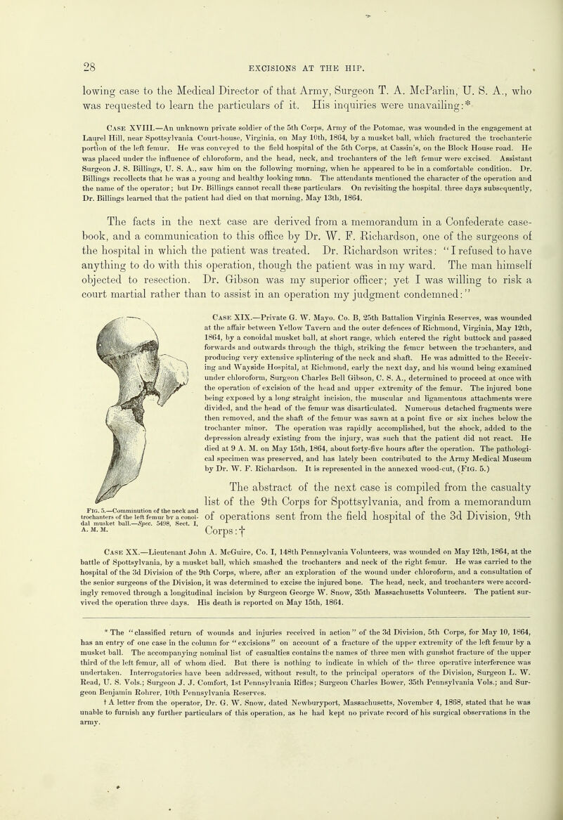 lowing case to the Medical Director of that Army, Surgeon T. A. McParlin,' U. 8. A., who was requested to learn the particulars of it. His inquiries were unavailing:* Case XVIII.—An unknown private soldier of the 5th Corps, Army of the Potomac, was wounded in the engagement at Laurel Hill, near Spottsylvania Court-house, Virginia, on May 10th, 1864, by a musket ball, which fractured the trochanteric portion of the left femur. He was conveyed to the field hospital of the 5th Corps, at Cassin's, on the Block House road. He was placed under the influence of chloroform, and the head, neck, and trochanters of the left femur were excised. Assistant Surgeon J. S. Billings, U. S. A., saw him on the following morning, when he appeared to be in a comfortable condition. Dr. Billings recollects that he was a young and healthy looking man. The attendants mentioned the character of the operation and the name of the operator; but Dr. Billings cannot recall these particulars. On revisiting the hospital, three days subsequently, Dr. Billings learned that the patient had died on that morning, May 13th, 1864. The facts in the next case are derived from a memorandum in a Confederate case- book, and a communication to this office by Dr. W. F. Richardson, one of the surgeons of the hospital in which the patient was treated. Dr. Richardson writes:  I refused to have anything to do with this operation, though the patient was in my ward. The man himself objected to resection. Dr. Gibson was my superior officer; yet I was willing to risk a court martial rather than to assist in an operation my judgment condemned: Case XIX.—Private G. W. Mayo. Co. B, 25th Battalion Virginia Eeserves, was wounded at the affair between Yellow Tavern and the outer defences of Richmond, Virginia, May 12th, 1864, by a conoidal musket ball, at short range, which entered the right buttock and passed forwards and outwards through the thigh, striking the femur between the trochanters, and producing very extensive splintering of the neck and shaft. He was admitted to the Receiv- ing and Wayside Hospital, at Richmond, early the next day, and his wound being examined under chloroform, Surgeon Charles Bell Gibson, C. S. A., determined to proceed at once with the operation of excision of the head and upper extremity of the femur. The injured bone being exposed by a long straight incision, the muscular and ligamentous attachments were divided, and the head of the femur was disarticulated. Numerous detached fragments were then removed, and the shaft of the femur was sawn at a point five or six inches below the trochanter minor. The operation was rapidly accomplished, but the shock, added to the depression already existing from the injury, was such that the patient did not react. He died at 9 A. M. on May 15th, 1864, about forty-five hours after the operation. The pathologi- cal specimen was preserved, and has lately been contributed to the Army Medical Museum by Dr. W. F. Richardson. It is represented in the annexed wood-cut, (Fig. 5.) The abstract of the next case is compiled from the casualty list of the 9th Corps for Spottsylvania, and from a memorandum Fig. 5.—Comminution of the neck and n , • . n .-i piii •. i p j i o 1 T\ • • • nil trochanters of the left femur bv a conoi- ot operations sent from the held hospital ot the od Division, ytn dal musket ball.—Spec. 5498, Sect. I, x a. m. m. Corps: f Case XX.—Lieutenant John A. McGuire, Co. I, 148th Pennsylvania Volunteers, was wounded on May 12th, 1864, at the battle of Spottsylvania, by a musket ball, which smashed the trochanters and neck of the right femur. He was carried to the hospital of the 3d Division of the 9th Corps, where, after an exploration of the wound under chloroform, and a consultation of the senior surgeons of the Division, it was determined to excise the injured bone. The head, neck, and trochanters were accord- ingly removed through a longitudinal incision by Surgeon George W. Snow, 35th Massachusetts Volunteers. The patient sur- vived the operation three days. His death is reported on May 15th, 1864. * The classified return of wounds and injuries received in action of the 3d Division, 5th Corps, for May 10, 1864, has an entry of one case in the column for  excisions  on account of a fracture of the upper extremity of the left femur by a musket ball. The accompanying nominal list of casualties contains the names of three men with gunshot fracture of the upper third of the left femur, all of whom died. But there is nothing to indicate in which of the three operative interference was undertaken. Interrogatories have been addressed, without result, to the principal operators of the Division, Surgeon L. W. Read, U. S. Vols.; Surgeon J. J. Comfort, 1st Pennsylvania Rifles; Surgeon Charles Bower, 35th Pennsylvania Vols.; and Sur- geon Benjamin Rohrer, 10th Pennsylvania Reserves. t A letter from the operator, Dr. G. W. Snow, dated Newburyport, Massachusetts, November 4, 1868, stated that he was unable to furnish any further particulars of this operation, as he had kept no private record of his surgical observations in the army.
