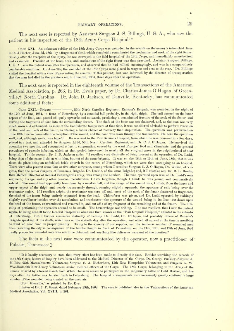 The next case is reported by Assistant Surgeon J. S. Billings, U. S. A., who saw the patient in his inspection of the 18th Army Corps Hospital:* Case XXI.—An unknown soldier of the 18th Army Corps was wounded in the assault on the enemy's intrenched lines at Cold Harbor, June 3d, 1864, by a fragment of shell, which completely comminuted the trochanter and neck of the right femur. Shortly after the reception of the injury, he was conveyed to the field hospital of the 18th Corps, and immediately anaesthetized and examined. Excision of the head, neck, and trochanters of the right femur was then practised. Assistant Surgeon Billings, U. S. A., saw the patient soon after the operation, and observed that he had rallied encouragingly, and was in a comparatively comfortable condition. On June 7th, the wounded of the 18th Corps were placed in wagons and sent to the rear. ' Dr. Billings visited the hospital with a view of preventing the removal of this patient; but was informed by the director of transportation that the man had died in the previous night, June 6th, 1864, three days after the operation. The next case is reported in the eighteenth volume of the Transactions of the American Medical Association, p. 263, in Dr. Eve's paper, by Dr. Charles James O'Hagan, of Green- ville^ North Carolina. Dr. John D. Jackson, of Danville, Kentucky, has communicated some additional facts: Case XXII.—Private , 56th North Carolina Regiment, Ransom's Brigade, was wounded on the night of the 17th of June, 1864, in front of Petersburg, by a conoidal ball probably, in the right thigh. The ball entered on the inner aspect of the limb, and passed obliquely upwards and outwards, producing a comminuted fracture of the neck of the femur, and driving the fragments of bone into the surrounding tissues. The shaft of the bone was not shattered, and, as the man was very much worn and exhausted, as most of the Confederate troops were at that time, it was considered advisable to perform l'esection of the head and neck of the femur, as offering a better chance of recovery than amputation. The operation was performed on June 18th, twelve hours after the reception of the wound, and the bone was sawn through the trochanters. He bore the operation well, and, although weak, was hopeful. He was sent to the Fair Grounds Hospital, from which he was removed in a few days, placed in a tent, and attended by Surgeon Ladd, 56th North Carolina Regiment, and Dr. C. J. O'Hagan. He survived the operation two months, and succumbed at last to suppuration, caused by the want of proper food and stimulants, and the general prevalence of pyasmic infection, which at that period intervened in nearly all the surgical cases in the neighborhood of that hospital. To this account, Dr. J. D. Jackson adds : I recollect very distinctly of being present at the operation of Dr. Ladd, being then of the same division with him, but not of the same brigade. It was on the 18th or 19th of June, 1864, that it was done, the place being an unfinished brick church in the centre of Petersburg, which we were then occupying as an hospital. There were also present some four or five other surgeons, among whom I recollect Surgeon C. J. O'Hagan, Dr. Wilson, of Vir- ginia, then the senior Surgeon of Ransom's Brigade, Dr. Luckie, of the same Brigade; and, if I mistake not, Dr. R. L. Brodie, then Medical Director of General Beauregard's army, was among the number. The man operated upon was of Dr. Ladd's own regiment; his age, and any other personal peculiarities, I have forgotten, though I think he was young and comparatively robust. The wound had apparently been done by a musket ball, and the range of the wound was, I think, from the inner and upper aspect of the thigh, and nearly transversely through, ranging slightly upwards, the aperture of exit being over the trochanter major. If I recollect aright, the trochanter was torn off, and most of the neck of the femur shattered to fragments, the shaft of the femur being entirely separated from the head. Chloroform was given, and Dr. Ladd operated by making a slightly curvilinear incision over the acetabulum and trochanter—the aperture of the wound being in its line—cut down upon the head of the femur, exarticulated and removed it, and cut off a sharp fragment of the remaining end of the femur. The diffi- culty of performing the operation seemed to be small. The ha?morrhage was trifling. I do not recollect that I saw the patient again, he being sent off to the General Hospital at what was then known as the  Fair Grounds Hospital, situated in the suburbs of Petersburg. But I further remember distinctly of hearing Dr. Ladd, Dr. O'Hagan, and probably others of Ransom's Brigade speaking of his death, which was on the sixtieth day after the operation, and which all agreed at the time in ascribing to want of good food in proper quantity. Owing to the scarcity of our supplies, and the immense number of wounded men then crowding the city in consequence of the battles fought in front of Petersburg on the 17th, 18th, and 19th of June, food really proper for wounded men was not to be obtained, and anything like delicacies were out of the question. The facts in the next case were communicated by the operator, now a practitioner of Pulaski, Tennessee:J * It is hardly necessary to state that every effort has been made to identity this case. Besides searching the records of the 18th Corps, letters of inquiry have been addressed to the Medical Director of the Corps, Dr. George Suckley, Surgeon J. M. Rice, 25th Massachusetts Volunteers, Surgeon S. A. Richardson, 13th New Hampshire Volunteers, and Surgeon A. W. Woodhull, 9th New Jersey Volunteers, senior medical officers of the Corps. The 18th Corps, belonging to the Army of the James, arrived by a forced march from White House in season to participate in the sanguinary battle of Cold Harbor, and five days after the battle was hurried back to Petersburg. The hospital arrangements were necessarily greatly confused, a large number of the wounded being treated in the open air. tNot Glenville, as printed by Dr. Eve. t Letter of Dr. J. F. Grant, dated February 29th, 1868. The case is published also in the Transactions of the American Medical Association, Vol. XVIII, p. 261.