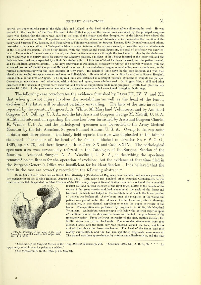 entered the upper anterior part of the right thigh and lodged in the head of the femur, after splintering its neck. He was carried to the hospital of the First Division of the Fifth Corps, and the wound was examined by the principal surgeons there, who decided that the injury was limited to the head of the femur, and that decapitation of the injured bone offered the best chance of preserving life. The patient was placed under the influence of chloroform a few hours after the reception of the injury, and Surgeon F. C. Eeamer, 143d Pennsylvania Volunteers, assisted by Surgeon Thomas, 119th Pennsylvania, and others, proceeded with the operation. A V-shaped incision, arranged to traverse the entrance wound, exposed the muscular attachments of the neck and trochanter.. These being divided, with the capsular and round ligaments, the head of the femur was exartieu- lated. Fragments of the neck were extracted, and then the femur was sawn through the trochanteric ridge by the chain saw. The wound was then partly closed by sutures and adhesive plasters, a pledget of lint being inserted at the lower end, and the limb was bandaged and suspended by a Smith's anterior splint. Little loss of blood had been incurred, and the patient reacted, and his condition appeared hopeful. Two days afterwards it was deemed necessary to remove the severely wounded from the advanced position of the 5th Corps, and McDonald was sent in an ambulance wagon several miles, over a rough road, to the railroad communicating with the base hospital at City Point. He remained three days in the base hospital, and was then placed on an hospital transport steamer and sent to Philadelphia. He was admitted to the Broad and Cherry Streets Hospital, Philadelphia, on the 27th of August. The injured limb was extended in a straight position by means of weights and pulleys. Concentrated nourishment and stimulants, with quinine and opium, were administered. On August 31st, a chill and other evidences of the invasion of pyaemia were observed, and this fatal complication made rapid progress. Death took place on Sep- tember 4th, 1864. At the post mortem examination, extensive metastatic foci were found throughout both lungs. The following case corroborates the evidence furnished by Cases III, IV, V, and XI, that when gun-shot injury involves the acetabulum -as well as the head of the femur, excision of the latter will be almost certainly unavailing. The facts of the case have been reported by the operator, Surgeon A. A. White, 8th Maryland Volunteers, and by Assistant Surgeon J. S. Billings, U. S. A., and the late Assistant Surgeon George M. McGill, U. S. A. Additional information regarding the case has been furnished by Assistant Surgeon Charles K. Winne, U. S. A., and the pathological specimen was forwarded to the Army Medical Museum by the late Assistant Surgeon Samuel Adams, U. S. A. • Owing to discrepancies in dates and descriptions in the hasty field reports, the case was duplicated in the tabular statement of excisions of the head of the femur published in Circular No. 6, S. Gr. 0., 1865, pp. 68—70, and there figures both as Case XX and Case XXIV. The pathological specimen also was erroneously referred in the Catalogue of the Surgical Section of the Museum. Assistant Surgeon A. A. Woodhull, U. S. A., in describing the specimen remarks* on its fitness for the operation of excision; but the evidence at that time filed in the Surgeon General's Office was insufficient for its identification. It is believed that the facts in the case are correctly recorded in the following abstract: f Case XXVII.—Private Charles Beard, 12th Mississippi (Confederate) Regiment, was wounded and made a prisoner in the engagement on the Weldon Railroad, August 23d, 1864. With nearly two hundred other wounded Confederates, he was received at the field hospital of the First Division of the Fifih Army Corps at Reams' Station, where it was found that a conoidal musket ball had entered the front of the right thigh, a little to the outside of the course of the great vessels, and had comminuted the neck of the femur and fractured the head, and lodged in the acetabulum, of which the lower portion of the rim was broken off. A few hours after the reception of the wound the patient was placed under the influence of chloroform, and, after a thorough examination, it was deemed expedient to excise the upper extremity of the femur. The operation was performed by Surgeon A. A. AVhite, 8th Maryland Volunteers. An incision, commencing a little below the anterior superior spine of the ilium, was carried downwards below and behind the prominence of the trochanter major. From the lower extremity of the first, another incision, Dr. McGill states, was carried backwads. The muscular attachments were then dissected aside, and the chain saw was passsed around the bone, which was divided just above the lesser trochanter. The head of the femur was then Fig. 6.—Fracture of (he head of the right readily exarticulated, and the ball and splintered fragments were removed, femur by a conoidal musket ball.—Spec. 1410, mi. j tx. * i i 4 j ju • ± • i . Sect. I, A. M. M. l'ie wound was then approximated by sutures and adhesive strips, and the limb * Cataloijuc of the Surgical Section of the Army Medical Museum, p. 243. apparently suitable case for primary excision. tSee Circular 6, S. G. O., 1865, p. 70, Case 21.  Specimen 1420, XII, A. B. b., 55. An