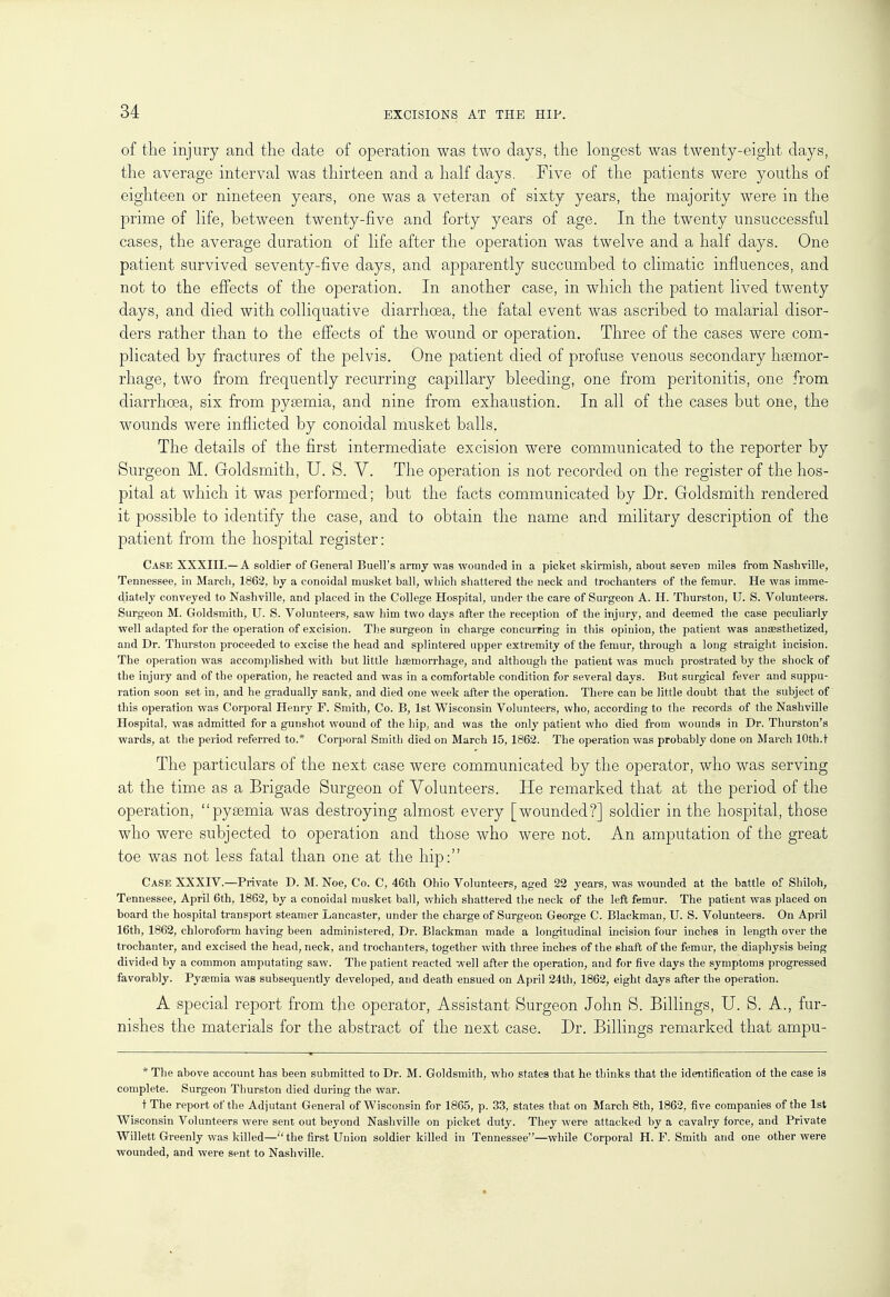 of the injury and the date of operation was two days, the longest was twenty-eight days, the average interval was thirteen and a half days. Five of the patients were youths of eighteen or nineteen years, one was a veteran of sixty years, the majority were in the prime of life, between twenty-five and forty years of age. In the twenty unsuccessful cases, the average duration of life after the operation was twelve and a half days. One patient survived seventy-five days, and apparently succumbed to climatic influences, and not to the effects of the operation. In another case, in which the patient lived twenty days, and died with colliquative diarrhoea, the fatal event was ascribed to malarial disor- ders rather than to the effects of the wound or operation. Three of the cases were com- plicated by fractures of the pelvis. One patient died of profuse venous secondary haemor- rhage, two from frequently recurring capillary bleeding, one from peritonitis, one from diarrhoea, six from pyaemia, and nine from exhaustion. In all of the cases but one, the wounds were inflicted by conoidal musket balls. The details of the first intermediate excision were communicated to the reporter by Surgeon M. Goldsmith, U. S. V. The operation is not recorded on the register of the hos- pital at which it was performed; but the facts communicated by Dr. Goldsmith rendered it possible to identify the case, and to obtain the name and military description of the patient from the hospital register: Case XXXIII.—A soldier of General Buell's army was wounded in a picket skirmish, about seven miles from Nashville, Tennessee, in March, 1862, by a conoidal musket ball, which shattered the neck and trochanters of the femur. He was imme- diately conveyed to Nashville, and placed in the College Hospital, under the care of Surgeon A. H. Thurston, U. S. Volunteers. Surgeon M. Goldsmith, U. S. Volunteers, saw him two days after the reception of the injury, and deemed the case peculiarly well adapted for the operation of excision. The surgeon in charge concurring in this opinion, the patient was anaesthetized, and Dr. Thurston proceeded to excise the head and splintered upper extremity of the femur, through a long straight incision. The operation was accomplished with but little haemorrhage, and although the patient was much prostrated by the shock of the injury and of the operation, he reacted and was in a comfortable condition for several days. But surgical fever and suppu- ration soon set in, and he gradually sank, and died one week after the operation. There can be little doubt that the subject of this operation was Corporal Henry F. Smith, Co. B, 1st Wisconsin Volunteers, who, according to the records of the Nashville Hospital, was admitted for a gunshot wound of the hip, and was the only patient who died from wounds in Dr. Thurston's wards, at the period referred to.* Corporal Smith died on March 15, 1862. The operation was probably done on March 10th.t The particulars of the next case were communicated by the operator, who was serving at the time as a Brigade Surgeon of Volunteers. He remarked that at the period of the operation, pyaemia was destroying almost every [wounded?] soldier in the hospital, those who were subjected to operation and those who were not. An amputation of the great toe was not less fatal than one at the hip: Case XXXIV.—Private D. M. Noe, Co. C, 46th Ohio Volunteers, aged 22 years, was wounded at the battle of Shiloh, Tennessee, April 6th, 1862, by a conoidal musket ball, which shattered the neck of the left femur. The patient was placed on board the hospital transport steamer Lancaster, under the charge of Surgeon George C. Blackman, U. S. Volunteers. On April 16th, 1862, chloroform having been administered, Dr. Blackman made a longitudinal incision four inches in length over the trochanter, and excised the head, neck, and trochanters, together with three inches of the shaft of the femur, the diaphysis being divided by a common amputating saw. The patient reacted well after the operation, and for five days the symptoms progressed favorably. Pyasmia was subsequently developed, and death ensued on April 24th, 1862, eight days after the operation. A special report from the operator, Assistant Surgeon John S. Billings, U. S. A., fur- nishes the materials for the abstract of the next case. Dr. Billings remarked that ampu- * The above account has been submitted to Dr. M. Goldsmith, who states that he thinks that the identification of the case is complete. Surgeon Thurston died during the war. t The report of the Adjutant General of Wisconsin for 1865, p. 33, states that on March 8th, 1862, five companies of the 1st Wisconsin Volunteers were sent out beyond Nashville on picket duty. They were attacked by a cavalry force, and Private Willett Greenly was killed—the first Union soldier killed in Tennessee—while Corporal H. F. Smith and one other were wounded, and were sent to Nashville.
