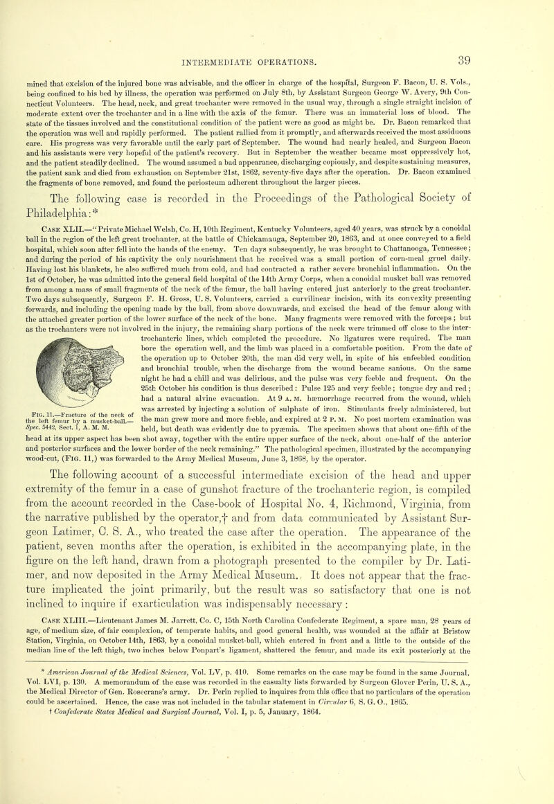 mined that excision of the injured bone was advisable, and the officer in charge of the hospital, Surgeon F. Bacon, U. S. Vols., being confined to his bed by illness, the operation was performed on July 8th, by Assistant Surgeon George W. Avery, 9th Con- necticut Volunteers. The head, neck, and great trochanter were removed in the usual way, through a single straight incision of moderate extent over the trochanter and in a -line with the axis of the femur. There was an immaterial loss of blood. The state of the tissues involved and the constitutional condition of the patient were as good as might be. Dr. Bacon remarked that the operation was well and rapidly performed. The patient rallied from it promptly, and afterwards received the most assiduous care. His progress was very favorable until the early part of September. The wound had nearly healed, and Surgeon Bacon and his assistants were very hopeful of the patient's recovery. But in September the weather became most oppressively hot, and the patient steadily declined. The wound assumed a bad appearance, discharging copiously, and despite sustaining measures, the patient sank and died from exhaustion on September 21st, 1862, seventy-five days after the operation. Dr. Bacon examined the fragments of bone removed, and found the periosteum adherent throughout the larger pieces. The following case is recorded in the Proceedings of the Pathological Society of Philadelphia: * Case XLII.—Private Michael Welsh, Co. H, 10th Regiment, Kentucky Volunteers, aged 40 years, was struck by a conoidal ball in the region of the left great trochanter, at the battle of Chiekamauga, September 20, 1863, and at once conveyed to a field hospital, which soon after fell into the hands of the enemy. Ten days subsequently, he was brought to Chattanooga, Tennessee; and during the period of his captivity the only nourishment that he received was a small portion of corn-meal gruel daily. Having lost his blankets, he also suffered much from cold, and had contracted a rather severe bronchial inflammation. On the 1st of October, he was admitted into the general field hospital of the 14th Army Corps, when a conoidal musket ball was removed from among a mass of small fragments of the neck of the femur, the ball having entered just anteriorly to the great trochanter. Two days subsequently, Surgeon F. H. Gross, U. S. Volunteers, carried a curvilinear incision, with its convexity presenting forwards, and including the opening made by the ball, from above downwards, and excised the head of the femur along with the attached greater portion of the lower surface of the neck of the bone. Many fragments were removed with the forceps ; but as the trochanters were not involved in the injury, the remaining sharp portions of the neck were trimmed off close to the inter- trochanteric lines, which completed the procedure. No ligatures were required. The man bore the operation well, and the limb was placed in a comfortable position. From the date of the operation up to October 20th, the man did very well, in spite of his enfeebled condition and bronchial trouble, when the discharge from the wound became sanious. On the same night he had a chill and was delirious, and the pulse was very feeble and frequent. On the 25th October his condition is thus described: Pulse 125 and very feeble ; tongue dry and red ; had a natural alvine evacuation. At 9 A. M. haemorrhage recurred from the wound, which was arrested by injecting a solution of sulphate of iron. Stimulants freely administered, but FIG. 11.—iraeture of the neck of , „ ., , . , , „ „ the left femur by a musket-ball. tne man gre~w more and more feeble, and expired at 2 P. M. JSIo post mortem examination was Spec. 5442, Sect. 1, A. M. M. held, but death was evidently due to pyaemia. The specimen shows that about one-fifth of the head at its upper aspect has been shot away, together with the entire upper surface of the neck, about one-half of the anterior and posterior surfaces and the lower border of the neck remaining. The pathological specimen, illustrated by the accompanying wood-cut, (Fig. 11,) was forwarded to the Army Medical Museum, June 3, 1868, by the operator. The following account of a successful intermediate excision of the head and upper extremity of the femur in a case of gunshot fracture of the trochanteric region, is compiled from the account recorded in the Case-book of Hospital No. 4, Richmond, Virginia, from the narrative published by the operator,-)- and from data communicated by Assistant Sur- geon Latimer, 0. S. A., who treated the case after the operation. The appearance of the patient, seven months after the operation, is exhibited in the accompanying plate, in the figure on the left hand, drawn from a photograph presented to the compiler by Dr. Lati- mer, and now deposited in the Army Medical Museum. It does not appear that the frac- ture implicated the joint primarily, but the result was so satisfactory that one is not inclined to inquire if exarticulation was indispensably necessary : Case XLIII.—Lieutenant James M. Jarrett, Co. C, 15th North Carolina Confederate Regiment, a spare man, 28 years of age, of medium size, of fair complexion, of temperate habits, and good general health, was wounded at the affair at Bristow Station, Virginia, on October 14th, 1863, by a conoidal musket-ball, which entered in front and a little to the outside of the median line of the left thigh, two inches below Ponpart's ligament, shattered the femur, and made its exit posteriorly at the * American Journal of the Medical Sciences, Vol. LV, p. 410. Some remarks on the case maybe found in the same Journal, Vol. LVI, p. 130. A memorandum of the case was recorded in the casualty lists forwarded by Surgeon Glover Perin, U. S. A., the Medical Director of Gen. Rosecrans's army. Dr. Perin replied to inquires from this office that no particulars of the operation could be ascertained. Hence, the case was not included in the tabular statement in Circular 6, S. G. O., 1865. t Confederate States Medical and Surgical Journal, Vol. I, p. 5, January, 1864.