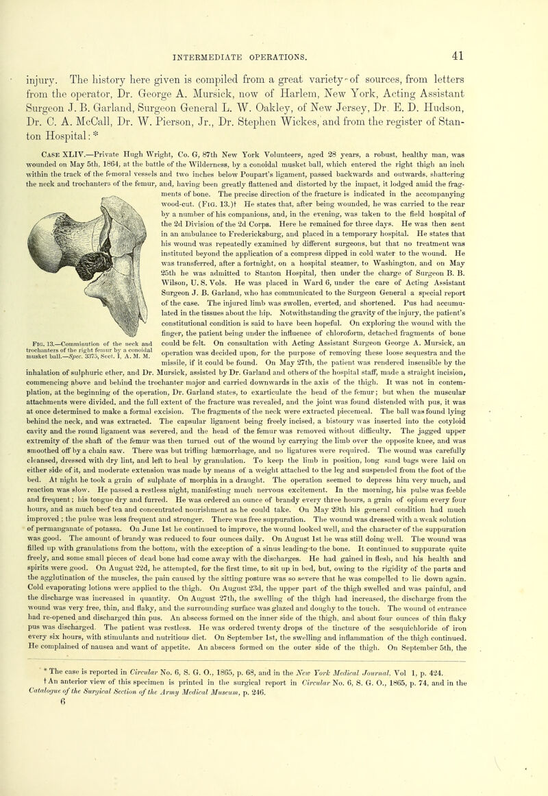 injury. The history here given is compiled from a great variety of sources, from letters from the operator, Dr. George A. Mursick, now of Harlem, New York, Acting Assistant Surgeon J. B. Garland, Surgeon General L. W. Oakley, of New Jersey, Dr. E. D. Hudson, Dr. C. A. McCall, Dr. W. Pierson, Jr., Dr. Stephen Wickes, and from the register of Stan- ton Hospital: * Case XLIV.—Private Hugh Wright, Co. G, 87th New York Volunteers, aged 28 years, a robust, healthy man, was wounded on May 5th, 1864, at the battle of the Wilderness, by a conoidal musket ball, which entered the right thigh an inch within the track of the femoral vessels and two inches below Poupart's ligament, passed backwards and outwards, shattering the neck and trochanters of the femur, and, having been greatly flattened and distorted by the impact, it lodged amid the frag- ments of bone. The precise direction of the fracture is indicated in the accompanying wood-cut. (Fig. 13.)t He states that, after being wounded, he was carried to the rear by a number of his companions, and, in the evening, was taken to the field hospital of the 2d Division of the 2d Corps. Here he remained for three days. He was then sent in an ambulance to Fredericksburg, and placed in a temporary hospital. He states that his wound was repeatedly examined by different surgeons, but that no treatment was instituted beyond the application of a compress dipped in cold water to the wound. He was transferred, after a fortnight, on a hospital steamer, to Washington, and on May 25th he was admitted to Stanton Hospital, then under the charge of Surgeon B. B. Wilson, U. S. Vols. He was placed in Ward 6, under the care of Acting Assistant Surgeon J. B. Garland, who has communicated to the Surgeon General a special report of the case. The injured limb was swollen, everted, and shortened. Pus had accumu- lated in the tissues about the hip. Notwithstanding the gravity of the injury, the patient's constitutional condition is said to have been hopeful. On exploring the wound with the finger, the patient being under the influence of chloroform, detached fragments of bone Fig. 13.—Comminution of the neck and could be felt. On consultation with Acting Assistant Surgeon George A. Mursick, an musk™ Ml°-!s»ec! ^Pswt^ A° M° operation was decided upon, for the purpose of removing these loose sequestra and the missile, if it could be found. On May 27th, the patient was rendered insensible by the inhalation of sulphuric ether, and Dr. Mursick, assisted by Dr. Garland and others of the hospital staff, made a straight incision, commencing above and behind the trochanter major and carried downwards in the axis of the thigh. It was not in contem- plation, at the beginning of the operation, Dr. Garland states, to exarticulate the head of the femur; but when the muscular attachments were divided, and the full extent of the fracture was revealed, and the joint was found distended with pus, it was at once determined to make a formal excision. The fragments of the neck were extracted piecemeal. The ball was found lying behind the neck, and was extracted. The capsular ligament being freely incised, a bistoury was inserted into the cotyloid cavity and the round ligament was severed, and the head of the femur was removed without difficulty. The jagged upper extremity of the shaft of the femur was then turned out of the wound by carrying the limb over the opposite knee, and was smoothed off by a chain saw. There was but trifling haemorrhage, and no ligatures were required. The wound was carefully cleansed, dressed with dry lint, and left to heal by granulation. To keep the limb in position, long sand bags were laid on either side of it, and moderate extension was made by means of a weight attached to the leg and suspended from the foot of the bed. At night he took a grain of sulphate of morphia in a draught. The operation seemed to depress him very much, and reaction was slow. He passed a restless night, manifesting much nervous excitement. In the morning, his pulse was feeble and frequent; his tongue dry and furred. He was ordered an ounce of brandy every three hours, a grain of opium every four hours, and as much beef tea and concentrated nourishment as he could take. On May 29th his general condition had much improved ; the pulse was less frequent and stronger. There was free suppuration. The wound was dressed with a weak solution of permanganate of potassa. On June 1st he continued to improve, the wound looked well, and the character of the suppuration was good. The amount of brandy was reduced to four ounces daily. On August 1st he was still doing well. The wound was filled up with granulations from the bottom, with the exception of a sinus leading to the bone. It continued to suppurate quite freely, and some small pieces of dead bone had come away with the discharges. He had gained in flesh, and his health and spirits were good. On August 22d, he attempted, for the first time, to sit up in bed, but, owing to the rigidity of the parts and the agglutination of the muscles, the pain caused by the sitting posture was so severe that he was compelled to lie down again. Cold evaporating lotions were applied to the thigh. On August 23d, the upper part of the thigh swelled and was painful, and the discharge was increased in quantity. On August 27th, the swelling of the thigh had increased, the discharge from the wound was very free, thin, and flaky, and the surrounding surface was glazed and doughy to the touch. The wound of entrance had re-opened and discharged thin pus. An abscess formed on the inner side of the thigh, and about four ounces of thin flaky pus was discharged. The patient was restless. He was ordered twenty drojis of the tincture of the sesquichloride of iron every six hours, with stimulants and nutritious diet. On September 1st, the swelling and inflammation of the thigh continued. He complained of nausea and want of appetite. An abscess formed on the outer side of the thigh. On September 5th, the ' * The case is reported in Circular No. 6, S. G. O., 1865, p. 68, and in the New York Medical Journal. Vol 1, p. 424. tAn anterior view of this specimen is printed in the surgical report in Circular No. 6, S. G. O., 1865, p. 74, and in the Catalogue of the Surgical Section of the Army Medical Museum, p. 246. 6