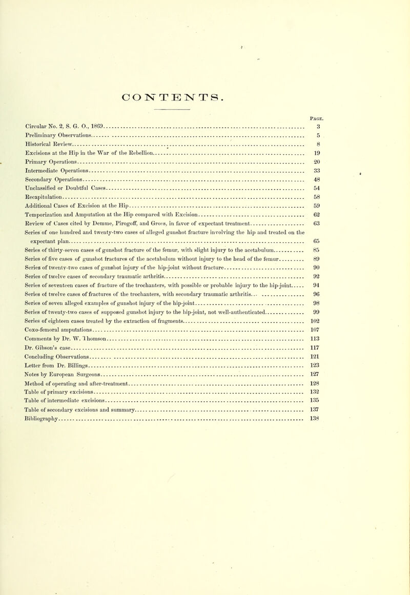 Page. Circular No. 2, S. G. O., 1869 3 Preliminary Observations 5 Historical Eeview 8 Excisions at the Hip in the War of tlie Rebellion 19 Primary Operations 20 Intermediate Operations 33 Secondary Operations 48 Unclassified or Doubtful Cases 54 Recapitulation 58 Additional Cases of Excision at the Hip 59 Temporization and Amputation at the Hip compared with Excision 62 Review of Cases cited by Demme, Pirogoff, and Gross, in favor of expectant treatment 63 Series of one hundred and twenty-two cases of alleged gunshot fracture involving the hip and treated on the expectant plan 65 Series of thirty-seven cases of gunshot fracture of the femur, with slight injury to the acetabulum 85 Series of five cases of gunshot fractures of the acetabulum without injury to the head of the femur 89 Series of twenty-two cases of gunshot injury of the hip-joint without fracture 90 Series of twelve cases of secondary traumatic arthritis 92 Series of seventeen cases of fracture of the trochanters, with possible or probable injury to the hip-joint 94 Series of twelve cases of fractures of the trochanters, with secondary traumatic arthritis 96 Series of seven alleged examples of gunshot injury of the hip-joint 98 Series of twenty-two cases of supposed gunshot injury to the hip-joint, not well-authenticated 99 Series of eighteen cases treated by the extraction of fragments 102 Coxo-femoral amputations 107 Comments by Dr. W. lhomson 113 Dr. Gibson's case 117 Concluding Observations 121 Letter from Dr. Billings 123 Notes by European Surgeons 127 Method of operating and after-treatment 128 Table of primary excisions 132 Table of intermediate excisions 135 Table of secondary excisions and summary 137 Bibliography 138