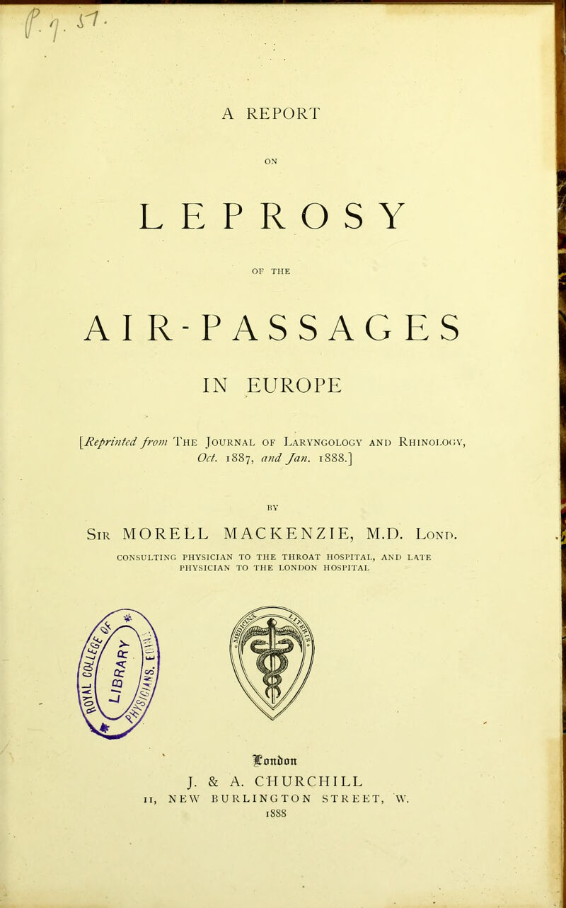 A REPORT i'7- LEPROSY OF THE AI R-PASSAGES IN EUROPE [^Reprinted from The Journal of Laryngology and Rhinolo<;y, Oct. 1887, a)id Jan. 1888.] liY Sir MORELL MACKENZIE, M.D. Lond. CONSULTING PHYSICIAN TO THE THROAT HOSPITAL, AND LATE PHYSICIAN TO THE LONDON HOSPITAL l^ontion J. & A. CHURCHILL II, NEW BURLINGTON STREET, W. 1888