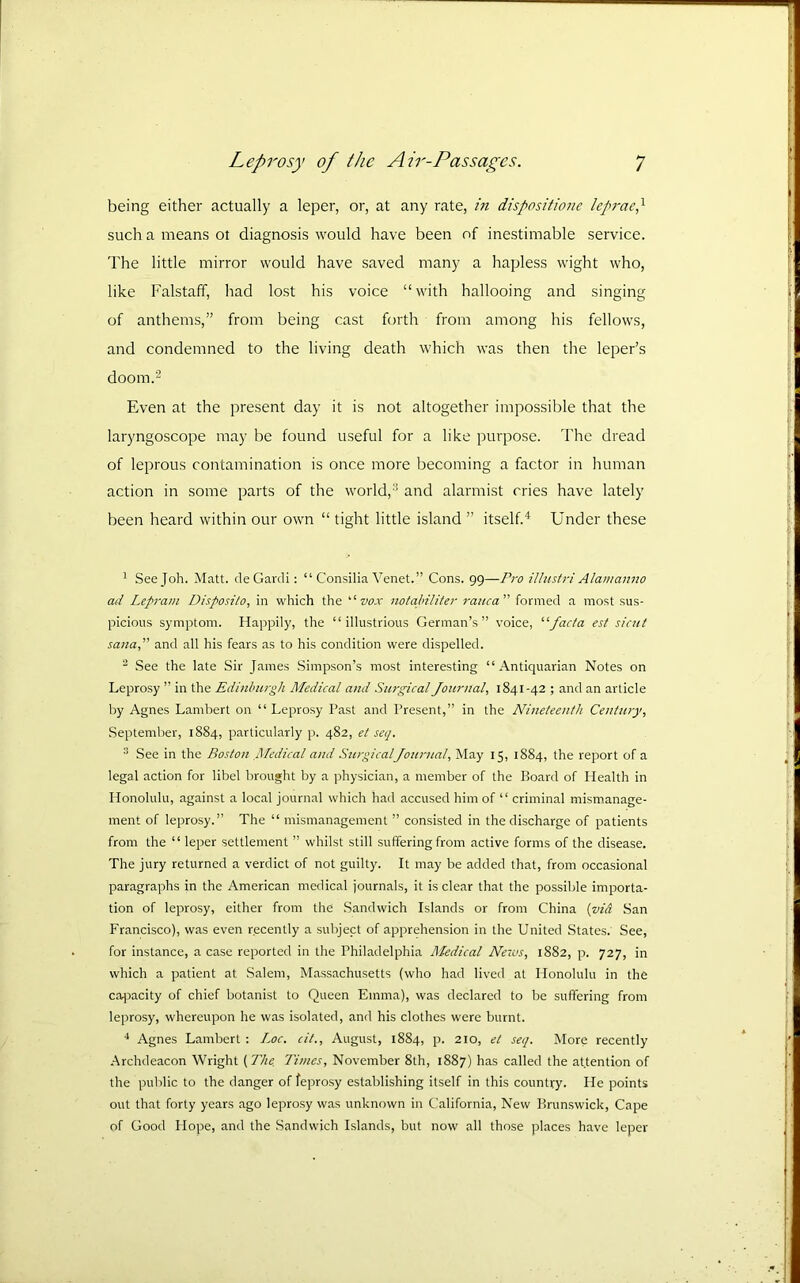 being either actually a leper, or, at any rate, in dispositione lefn-aeh such a means ot diagnosis would have been of inestimable service. The little mirror would have saved many a hapless wight who, like Falstaff, had lost his voice “with hallooing and singing of anthems,” from being cast forth from among his fellows, and condemned to the living death which was then the leper’s doom.2 Even at the present day it is not altogether impossible that the laryngoscope may be found useful for a like purpose. The dread of leprous contamination is once more becoming a factor in human action in some parts of the world,-’ and alarmist cries have lately been heard within our own “ tight little island ” itself.^ Lender these ' See Job. Matt. deGardi; “ Consilia Venet.” Cons. 99—Pro illustri Alawanno ad Lepram Disposito, in which the ‘•‘vox nofaldliter rauca” formed a most sus- picious symptom. Happily, the “illustrious German’s” voice, ‘•‘■facta est sicut sanaf and all his fears as to his condition were dispelled. “ See the late Sir James Simpson’s most interesting “Antiquarian Notes on Leprosy ” in the Edinburgh Medical and Surgical Journal, 1841-42 ; and an article by Agnes Lambert on “Leprosy Past and Present,” in the Nineteenth Century, September, 1884, particularly p. 482, et seq. See in the Boston ,Medical and SurgicalJournal, May 15, 1884, the report of a legal action for libel brought by a physician, a member of the Board of Health in Honolulu, against a local journal which had accused him of “ criminal mismanage- ment of leprosy.” The “ mismanagement ” consisted in the discharge of patients from the “ leper settlement ” whilst still suffering from active forms of the disease. The jury returned a verdict of not guilty. It may be added that, from occasional paragraphs in the American medical journals, it is clear that the possible importa- tion of leprosy, either from the Sandwich Islands or from China {via .San Francisco), was even recently a subject of apprehension in the United .States. See, for instance, a case reported in the Philadelphia Medical News, 1882, p. in which a patient at Salem, Massachusetts (who had lived at Plonolulu in the ca|3acity of chief botanist to Queen Emma), was declared to be suffering from leprosy, whereupon he was isolated, and his clothes were burnt. Agnes Lambert : Loc. cit., August, 1884, p. 210, et seq. More recently Archdeacon Wright {The. Times, November 8th, 1887) has called the attention of the public to the danger of feprosy establishing itself in this country. He points out that forty years ago leprosy was unknown in California, New Brunswick, Cape of Good Hope, and the .Sandwich Islands, but now all those places have leper