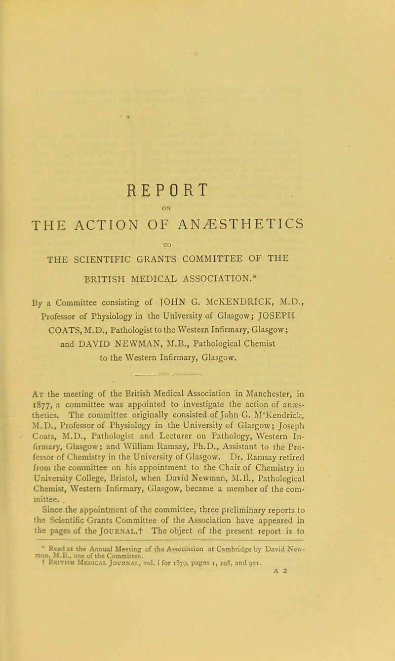 ON THE ACTION OF ANyF:STHETICS TO THE SCIENTIFIC GRANTS COMMITTEE OF THE BRITISH MEDICAL ASSOCIATION.* By a Committee consisting of JOHN G. McKENDRICK, M.D., Professor of Physiology in the University of Glasgow; JOSEPIT COATS, M.D., Pathologist to the Western Infirmary, Glasgow; and DAVID NEWMAN, M.B., Pathological Chemist to the Western Infirmary, Glasgow. At the meeting of the British Medical Association in Manchester, in 1877, a committee was appointed to investigate the action of ances- theiics. The committee originally consisted of John G. M'Kendrick, M.D., Professor of Physiology in the University of Glasgow; Joseph Coals, M.D., Pathologist and Lecturer on Pathology, Western In- firmary, Glasgow; and William Ramsay, Ph.D., Assistant to the Pro- fessor of Chemistry in the University of Glasgow. Dr. Ramsay retired from the committee on his appointment to the Chair of Chemistry in University College, Bristol, when David Newman, M.B., Pathological Chemist, Western Infirmary, Glasgow, became a member of the com- mittee, . Since the appointment of the committee, three preliminary reports to the Scientific Grants Committee of the Association have appeared in the pages of the Journal.t The object of the present report is to * Read at the Annual Meeting of the Association at Cambridge by D.avid New- man, M.E., one of the Committee. f Ukitish Medical Jocr.vai., voI. i for 1879, pages i, 108, and 921. A 2