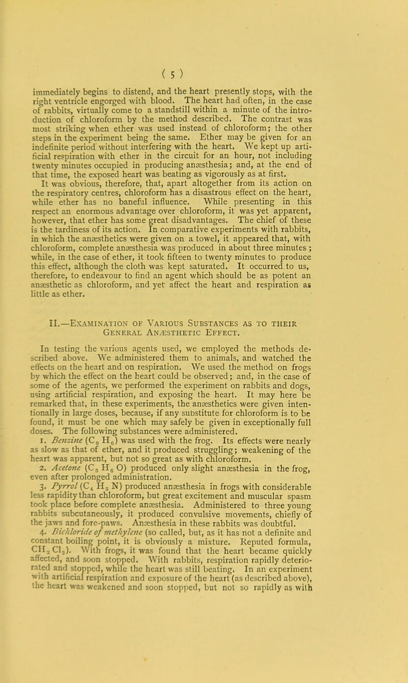 immediately begins to distend, and the heart presently stops, with the right ventricle engorged with blood. The heart had often, in the case of rabbits, virtually come to a standstill within a minute of the intro- duction of chloroform by the method described. The contrast was most striking when ether was used instead of chloroform; the other steps in the experiment being the same. Ether may be given for an indefinite period without interfering with the heart. We kept up arti- ficial respiration with ether in the circuit for an hour, not including twenty minutes occupied in producing anaesthesia; and, at the end of that time, the exposed heart was beating as vigorously as at first. It was obvious, therefore, that, apart altogether from its action on the respiratory centres, chloroform has a disastrous effect on the heart, while ether has no baneful influence. While presenting in this respect an enormous advantage over chloroform, it was yet apparent, however, that ether has some great disadvantages. The chief of these is the tardiness of its action. In comparative experiments with rabbits, in which the antesthetics were given on a towel, it appeared that, with chloroform, complete antesthesia was produced in about three minutes ; while, in the case of ether, it took fifteen to twenty minutes to produce this effect, although the cloth was kept saturated. It occurred to us, therefore, to endeavour to find an agent which should be as potent an anaesthetic as chloroform, and yet affect the heart and respiration as little as ether. II.—Examination of Various Substances as to their General Anesthetic Effect. In testing the various agents used, we employed the methods de- scribed above. We administered them to animals, and watched the effects on the heart and on respiration. We used the method on frogs by which the effect on the heart could be observed; and, in the case of some of the agents, we performed the experiment on rabbits and dogs, using artificial respiration, and exposing the heart. It may here be remarked that, in these experiments, the antesthetics were given inten- tionally in large doses, because, if any substitute for chloroform is to be found, it must be one which may safely be given in exceptionally full doses. The following substances were administered. 1. Benzine (Co Hj) was used with the frog. Its effects were nearly as slow as that of ether, and it produced struggling; weakening of the heart was apparent, but not so great as with chloroform. 2. Acetone (C, Ho O) produced only slight anaesthesia in the frog, even after prolonged administration. 3. Pyrrol (C^ N) produced anaesthesia in frogs with considerable less rapidity than chloroform, but great excitement and muscular spasm took place before complete anaesthesia. Administered to three young rabbits subcutaneously, it produced convulsive movements, chiefly of the jaws and fore-paws. Anxsthesia in these rabbits was doubtful. 4. Bichloride of methylene (so called, but, as it has not a definite and constant boiling point, it is obviously a mixture. Reputed formula, CIIjClj). With frogs, it was found that the heart became quickly affected, and soon stopped. With rabbits, respiration rapidly deterio- rated and stopped, while the heart was still beating. In an experiment with artificial respiration and exposure of the heart (as described above), the heart was weakened and soon stopped, but not so rapidly as with