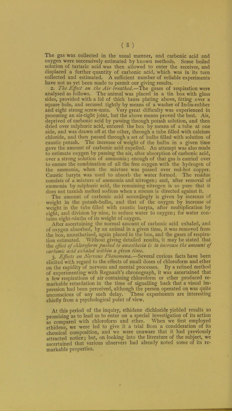 The gas was collected in the usual manner, and carbonic acid and oxygen were successively estimated by known methods. Some boiled solution of tartaric acid was then allowed to enter the receiver, and displaced a further quantity of carbonic acid, which was in its turn collected and estimated. A sufficient number of reliable experiments have not as yet been made to permit our giving results. 2. The Effect on the Air breathed.—The gases of respiration were analysed as follows. The animal was placed in a tin box with glass sides, provided with a lid of thick brass plating above, fitting over a square hole, and secured tightly by means of a washer of India-rubber and eight strong screw-nuts. Very great difficulty was experienced in procuring an air-tight joint, but the above means proved the best. Air, deprived of carbonic acid by passing through potash solution, and then dried over sulphuric acid, entered the box by means of a tube at one side, and was drawn off at the other, through a tube filled with calcium chloride, and then passed through a set of bulbs filled with solution of caustic potash. The increase of weight of the bulbs in a given time gave the amount of carbonic acid expelled. An attempt was also made to estimate oxygen by passing the air, after absorption of carbonic acid, over a strong solution of ammonia; enough of that gas is carried over to ensure the combination of all the free o.xygen with the hydrogen of the ammonia, when the mixture was passed over red-hot copper. Caustic baryta was used to absorb the water formed. The residue consists of a mixture of ammonia and nitrogen; and, after removal of ammonia by sulphuric acid, the remaining nitrogen is so pure that it does not tarnish melted sodium when a stream is directed against it. The amount of carbonic acid accordingly is given by increase of weight in the potash-bulbs, and that of the oxygen by increase of weight in the lube filled with caustic baryta, after multiplication by eight, and division by nine, to reduce water to oxygen; for water con- tains eight-ninths of its weight of oxygen. After ascertaining the normal amount of carbonic acid exhaled, and of oxygen absorbed, by an animal in a given time, it was removed from the box, anxslhetiscd, again placed in the box, and the gases of respira- tion estimated. Without giving detailed results, it may be stated that the effect of chloroform pushed to aiucsthesia is to increase the amount of carbonic acid exhaled within a given time. 3. Effects on Nervous Phenomena.—Several curious facts have been elicited with regard to the effects of small doses of chloroform and ether on the rapidity of nervous and mental processes. By a refined method of experimenting with Regnault’s chronograph, it was ascertained that a few respirations of air containing chloroform or ether produced re- markable retardation in the time of signalling back that a visual im- pression had been perceived, although the person operated on was quite unconscious of any such delay. These experiments are interesting chiefly from a psychological point of view. At this period of the inquiry, ethidene dichloride yielded results so promising as to lead us to enter on a special investigation of its action as compared with chloroform and ether. When we first employed ethidene, we were led to give it a trial from a consideration of its chemical composition, and we were unaware that it had previously attracted notice; but, on looking into the literature of the subject, we ascertained that various observers had already noted some of its re- markable properties.