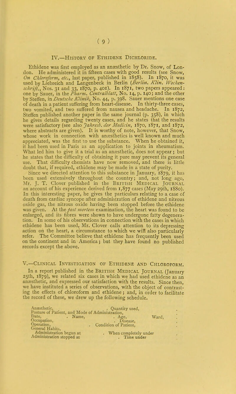 IV.—History of Ethidene Dichloride. Ethidene was first employed as an amesthetic by Dr. Snow, of Lon- don. He administered it in fifteen cases with good results (see Snow, On Chloroform, etc,, last paper, published in 1858). In 1870, it was used by Liebreich and Langenbeck in Berlin {Berlht, Klin. Wochen- schrift,, Nos. 31 and 33, 1870, p. 401). In 1871, two papers appeared: one by Sauer, in the Pharm. Ceiitralblatt, No. 14, p. 140; and the other by Steffen, in Deutsche Klinik, No. 44, p. 398. Sauer mentions one case of death in a patient suffering from heart-disease. In thirty-three cases, two vomited, and two suffered from nausea and headache. In 1872, Steffen published another paper in the same journal (p. 358), in which he gives details regarding twenty cases, and he states that the results were satisfactory (see nho Jahresb. der Medicin, 1870, 1871, and 1872, where abstracts are given). It is worthy of note, however, that Snow, whose work in connection with anesthetics is well known and much appreciated, was the first to use the substance. When he obtained it, it had been used in Paris as an application to joints in rheumatism. What led him to give it a trial as an anesthetic, does not appear; but he states that the difficulty of obtaining it pure may prevent its general use. That difficulty chemists have now removed, and there is little doubt that, if required, ethidene may be made in a state of purity. Since we directed attention to this substance in January, 1879, it has been used extensively throughout the country; and, not long ago, Mr. J. T. Clover published in the British Medical Journal an account of his experience derived from 1,877 cases (May 29th, 1880). In this interesting paper, he gives the particulars relating to a case of death from cardiac syncope after administration of ethidene and nitrous oxide gas, the nitrous oxide having been stopped before the ethidene was given. At the post mortem examination, the heart was found to be enlarged, and its fibres were shown to have undergone fatty degenera- tion. In some of his observations in connection with the cases in which ethidene has been used, Mr. Clover calls attention to its depressing action on the heart, a circumstance to which we will also particularly refer. The Committee believe that ethidene has frequently been used on the continent and in America; but they have found no published records except the above. V.—Clinical Investigation of Ethidene and Chloroform. In a report published in the British Medical Journal (January 25th, 1879), we related six cases in which we had used ethidene as an anaesthetic, and expressed our satisfaction with the results. Since then, we have instituted a series of observations, with the object of contrast- ing the effects of chloroform and ethidene; and, in order to facilitate the record of these, we drew up the following schedule. Anzsthetic, _ . Quantity used, Posture of Patient, and Mode of Administration, Kate, . Name, . Age, Ward, Occupation, . Disease, Operation, . Condition of Patient, General Habits, Administration begun at . When completely under Administration stopped at . Time under