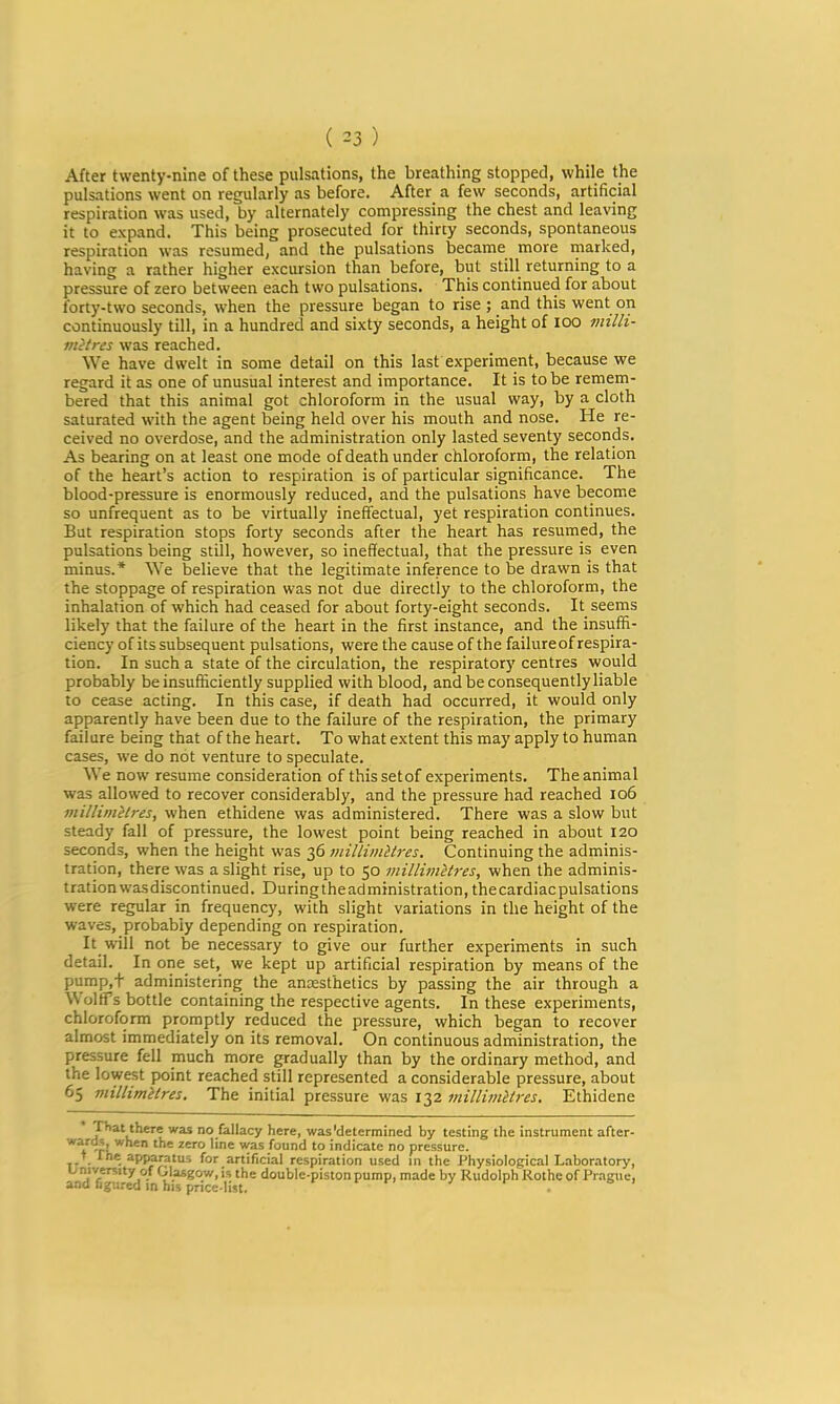 After twenty-nine of these pulsations, the breathing stopped, while the pulsations went on regularly as before. After a few seconds, artificial respiration was used, by alternately compressing the chest and leaving it to expand. This being prosecuted for thirty seconds, spontaneous respiration was resumed, and the pulsations became more marked, having a rather higher excursion than before, but still returning to a pressure of zero between each two pulsations. This continued for about forty-two seconds, when the pressure began to rise ; and this went on continuously till, in a hundred and sixty seconds, a height of lOO tiiilli- mitres was reached. We have dwelt in some detail on this last experiment, because we regard it as one of unusual interest and importance. It is to be remem- bered that this animal got chloroform in the usual way, by a cloth saturated with the agent being held over his mouth and nose. He re- ceived no overdose, and the administration only lasted seventy seconds. As bearing on at least one mode of death under chloroform, the relation of the heart’s action to respiration is of particular significance. The blood-pressure is enormously reduced, and the pulsations have become so unfrequent as to be virtually ineffectual, yet respiration continues. But respiration stops forty seconds after the heart has resumed, the pulsations being still, however, so ineffectual, that the pressure is even minus.* We believe that the legitimate inference to be drawn is that the stoppage of respiration was not due directly to the chloroform, the inhalation of which had ceased for about forty-eight seconds. It seems likely that the failure of the heart in the first instance, and the insuffi- ciency of its subsequent pulsations, were the cause of the failure of respira- tion. In such a state of the circulation, the respiratory centres would probably be insufficiently supplied with blood, and be consequently liable to cease acting. In this case, if death had occurred, it would only apparently have been due to the failure of the respiration, the primary failure being that of the heart. To what extent this may apply to human cases, we do not venture to speculate. We now resume consideration of this set of experiments. The animal was allowed to recover considerably, and the pressure had reached io6 viilliniilres, when ethidene was administered. There was a slow but steady fall of pressure, the lowest point being reached in about 120 seconds, when the height was 36 millimitres. Continuing the adminis- tration, there was a slight rise, up to 50 viillimHres, when the adminis- tration wasdiscontinued. Duringtheadministration, the cardiac pulsations were regular in frequency, with slight variations in the height of the waves, probably depending on respiration. It will not be necessary to give our further experiments in such detail. In one set, we kept up artificial respiration by means of the pump,t administering the anxsthetics by passing the air through a Wolff’s bottle containing the respective agents. In these experiments, chloroform promptly reduced the pressure, which began to recover almost immediately on its removal. On continuous administration, the pressure fell much more gradually than by the ordinary method, and the lowest point reached still represented a considerable pressure, about 65 miUimitres. The initial pressure was 132 millimltres. Ethidene TTiat there was no fallacy here, was'determined by testing the instrument after- -p’^®ro line was found to indicate no pressure. apparatus for artificial respiration used in the Physiological Laboratory, ^ double-piston pump, made by Rudolph Kothe of Prague,