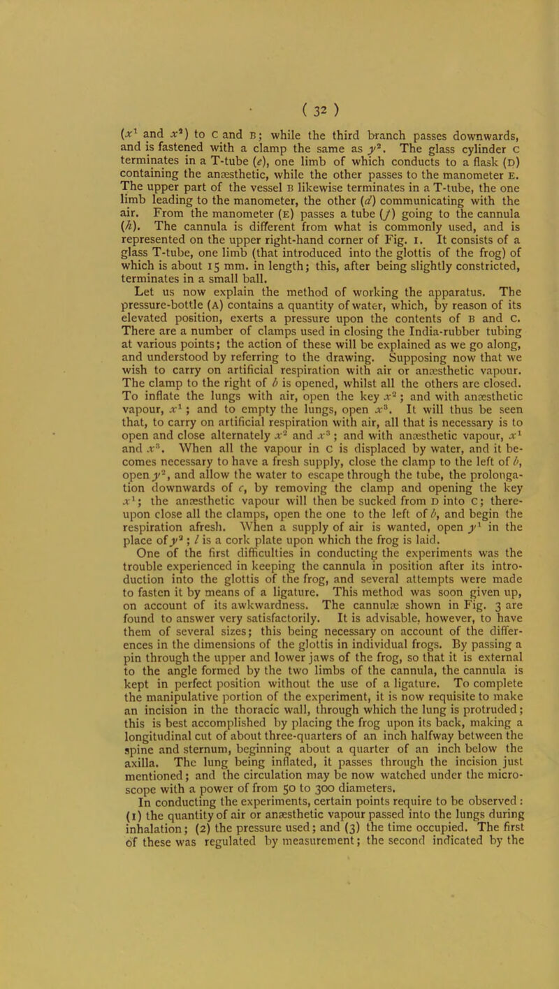 and X*) to c and b; while the third branch passes downwards, and is fastened with a clamp the same as The glass cylinder c terminates in a T-tube {e), one limb of which conducts to a flask (d) containing the anmsthetic, while the other passes to the manometer E. The upper part of the vessel B likewise terminates in a T-tube, the one limb leading to the manometer, the other {d) communicating with the air. From the manometer (e) passes a tube (/) going to the cannula {k). The cannula is different from what is commonly used, and is represented on the upper right-hand corner of Fig. i. It consists of a glass T-tube, one limb (that introduced into the glottis of the frog) of which is about 15 mm. in length; this, after being slightly constricted, terminates in a small ball. Let us now explain the method of working the apparatus. The pressure-bottle (a) contains a quantity of water, which, by reason of its elevated position, exerts a pressure upon the contents of B and C. There are a number of clamps used in closing the India-rubber tubing at various points; the action of these will be explained as we go along, and understood by referring to the drawing. Supposing now that we wish to carry on artificial respiration with air or anmsthetic vapour. The clamp to the right of l> is opened, whilst all the others are closed. To inflate the lungs with air, open the key x'^; and with anccsthetic vapour, x^; and to empty the lungs, open jr®. It will thus be seen that, to carry on artificial respiration with air, all that is necessary is to open and close alternately j® and x^ ; and with anesthetic vapour, x^ and .t®. When all the vapour in c is displaced by water, and it be- comes necessary to have a fresh supply, close the clamp to the left of l>, open jV‘> and allow the water to escape through the tube, the prolonga- tion downwards of c, by removing the clamp and opening the key x^; the anaesthetic vapour will then be sucked from D into C; there- upon close all the clamps, open the one to the left of l>, and begin the respiration afresh. When a supply of air is wanted, open in the place of^®; / is a cork plate upon which the frog is laid. One of the first difficulties in conducting the experiments was the trouble experienced in keeping the cannula in position after its intro- duction into the glottis of the frog, and several attempts were made to fasten it by means of a ligature. This method was soon given up, on account of its awkwardness. The cannulm shown in Fig. 3 are found to answer very satisfactorily. It is advisable, however, to have them of several sizes; this being necessary on account of the difler- ences in the dimensions of the glottis in individual frogs. By passing a pin through the upper and lower jaws of the frog, so that it is external to the angle formed by the two limbs of the cannula, the cannula is kept in perfect position without the use of a ligature. To complete the manipulative portion of the experiment, it is now requisite to make an incision in the thoracic wall, through which the lung is protruded; this is best accomplished by placing the frog upon its back, making a longitudinal cut of about three-quarters of an inch halfway between the spine and sternum, beginning about a quarter of an inch below the axilla. The lung being inflated, it passes through the incision just mentioned; and the circulation may be now watched under the micro- scope with a power of from 50 to 300 diameters. In conducting the experiments, certain points require to be observed: (l) the quantity of air or anaesthetic vapour passed into the lungs during inhalation; (2) the pressure used; and (3) the time occupied. The first of these was regulated by measurement; the second indicated by the