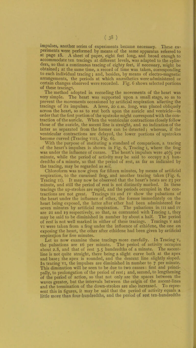 impulses, another series of experiments became necessary. These ex- periments were performed by means of the same apparatus referred to at page i8. A sheet of paper, eight feet long, and broad enough to accommodate ten tracings at different levels, was adapted to the cylin- ders, so that a continuous tracing of eighty feet, if necessary, might be obtained; at the same time, a record of time was taken, corresponding to each individual tracing; and, besides, by means of electro-magnetic arrangements, the periods at which anresthetics were administered or certain changes observed were recorded. Fig. 6 shows selected portions of these tracings. The method adopted in recording the movements of the heart was very simple. The heart was supported upon a small stage, so as to prevent the movements occasioned by artificial respiration affecting the tracings of its impulses. A lever, 20 c.m, long, was placed obliquely across the heart, so as to rest both upon the auricle and ventricle—in order that the first portion of the upstroke might correspond with the con- traction of the auricle. When the ventricular contractions closely follow those of the auricle, the ascent line is straight, and no indication of the latter as separated from the former can be detected; whereas, if the ventricular contractions are delayed, the lower portions of upstrokes become curved (Tracing viii, Fig. 6). With the purpose of instituting a standard of comparison, a tracing of the heart’s impulses is shown in Fig. 6, Tr.acing i, where the frog was under the influence of curare. The heart’s impulses were 40^ per minute, while the period of activity may be said to occupy 2.5 hun- dredths of a minute, so that the period of rest, as far as indicated by the tracing, may be regarded as nil. Chloroform was now given for fifteen minutes, by means of artificial respiration, to the curarised frog, and another tracing taken (Fig. 6, Tracing li). It may now be observed that the heart’s beats are 23 per minute, and still the period of rest is not distinctly marked. In these tracings the up-strokes are rapid, and the periods occupied in the con- tractions are not great. Tracings iii and iv show the pulsations of the heart under the influence of ether, the former immediately on the heart being exposed, the latter after ether had been administered for seven minutes by artificial respiration. The pulsations in iii and iv are 21 and 19 respectively, so that, as contrasted with Tracing i, they may be said to be diminished in number by about a half. The period of rest is not well marked in either of these tracings. Tracings V and VI were taken from a frog under the influence of ethidene, the one on exposing the heart, the other after ethidene had been given by artificial respiration for five minutes. Let us now examine these tracings more carefully. In Tracing v, the pulsations are 16 per minute. The period of activity occupies about 2.8, and that of rest 3.5 hundredths of a minute. The ascent- line is not quite straight, there being a slight curve both at the apex and base; the apex is rounded, and the descent line slightly sloped. In tracing vi, the impulses are diminished in number to 7 per minute. This diminution will be seen to be due to two causes: first and princi- pally, to prolongation of the period of rest; and, second, to lengthening of the period of action, so that not only are the spaces between the waves greater, but the intervals between the origin of the ascent-lines and the termination of the down-strokes are also increased. To repre- sent this in figures, it may be said that the period of activity equals a little more than four-hundredths, and the period of rest ten-hundredths