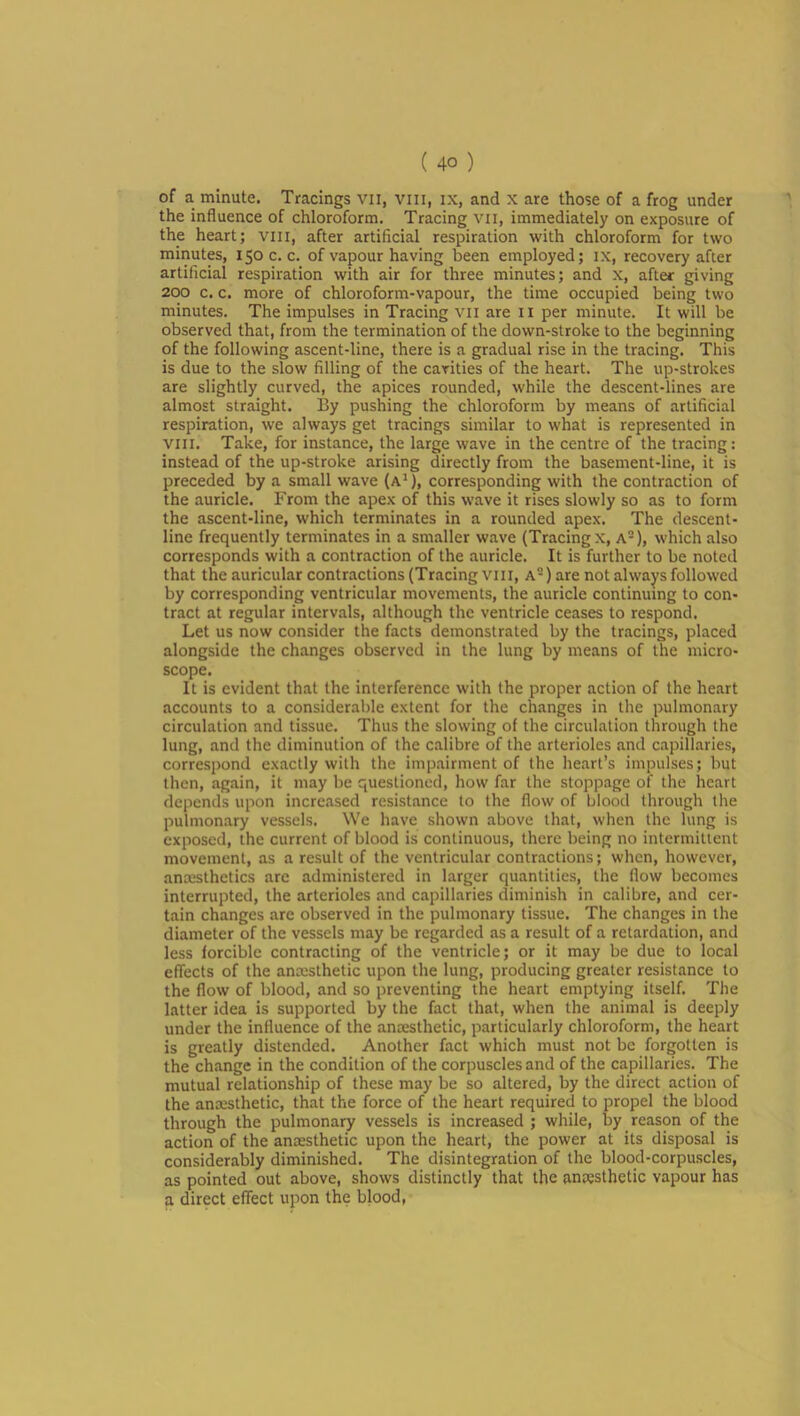 the influence of chloroform. Tracing vii, immediately on exposure of the heart; viii, after artificial respiration with chloroform for two minutes, 150 c. c. of vapour having been employed; ix, recovery after artificial respiration with air for three minutes; and x, after giving 200 c. c. more of chloroform-vapour, the time occupied being two minutes. The impulses in Tracing vii are ii per minute. It will be observed that, from the termination of the down-stroke to the beginning of the following ascent-line, there is a gradual rise in the tracing. This is due to the slow filling of the cavities of the heart. The up-strokes are slightly curved, the apices rounded, while the descent-lines are almost straight. I5y pushing the chloroform by means of artificial respiration, we always get tracings similar to what is represented in VIII, Take, for instance, the large wave in the centre of the tracing; instead of the up-stroke arising directly from the basement-line, it is preceded by a small wave (a^), corresponding with the contraction of the auricle. From the apex of this wave it rises slowly so as to form the ascent-line, which terminates in a rounded apex. The descent- line frequently terminates in a smaller wave (Tracingx, A-), which also corresponds with a contraction of the auricle. It is further to be noted that the auricular contractions (Tracing vi 11, A -) are not always followed by corresponding ventricular movements, the auricle continuing to con- tract at regular intervals, .although the ventricle ceases to respond. Let us now consider the facts demonstrated by the tracings, placed alongside the changes observed in the lung by means of the micro- scope. It is evident that the interference with the proper action of the heart accounts to a considerable extent for the changes in the pulmonary circulation and tissue. Thus the slowing of the circulation through the lung, and the diminution of the c.alibre of the arterioles and capillaries, correspond exactly with the impairment of the heart’s impulses; but then, again, it may be questioned, how far the stoppage of the heart depends upon incre.ised resistance to the flow of blood through the pulmonary vessels. We have shown above that, when the lung is exposed, the current of blood is continuous, there being no intermittent movement, as a result of the ventricular contractions; when, however, anesthetics arc administered in larger quantities, the flow becomes interrupted, the arterioles .and capillaries diminish in calibre, and cer- tain changes are observed in the pulmonary tissue. The changes in the diameter of the vessels may be regarded as a result of a retardation, and less forcible contracting of the ventricle; or it may be due to local effects of the anesthetic upon the lung, producing greater resistance to the flow of blood, and so preventing the heart emptying itself. The latter idea is supported by the fact that, when the animal is deeply under the influence of the anaesthetic, particularly chloroform, the heart is greatly distended. Another fact which must not be forgotten is the change in the condition of the corpuscles and of the capillaries. The mutual relationship of these may be so altered, by the direct action of the anaesthetic, that the force of the heart required to propel the blood through the pulmonary vessels is increased ; while, by reason of the action of the anaesthetic upon the heart, the power at its disposal is considerably diminished. The disintegration of the blood-corpuscles, as pointed out above, shows distinctly that the anaesthetic vapour has a direct effect upon the blood,