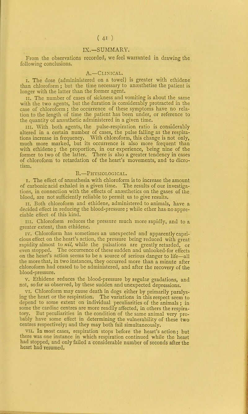 IX.—SUMMARY. From the observations recorded, we feel warranted in drawing the following conclusions. A.—Clinical. I. The dose (admininistered on a towel) is greater with ethidene than chloroform; but the time necessary to anresthetise the patient is longer with the latter than the former agent. II. The number of cases of sickness and vomiting is about the same with the two agents, but the duration is considerably protracted in the case of chloroform ; the occurrence of these symptoms have no rela- tion to the length of time the patient has been under, or reference to the quantity of anmsthetic administered in a given time. III. With both agents, the pulse-respiration ratio is considerably altered in a certain number of cases, the pulse falling as the respira- tions increase in frequency. With chloroform, this change is not only, much more marked, but its occurrence is also more frequent than with ethidene; the proportion, in our experience, being nine of the former to two of the latter. There is also a greater tendency in cases of chloroform to retardation of the heart’s movements, and to dicro- tism. B.—Physiological. I. The effect of anmsthesia with chloroform is to increase the amount of carbonic acid exhaled in a given time. The results of our investiga- tions, in connection with the effects of anaesthetics on the gases of the blood, are not sufficiently reliable to permit us to give results. II. Both chloroform and ethidene, administered to animals, have a decided effect in reducing the blood-pressure; while ether has no appre- ciable effect of this kind. III. Chloroform reduces the pressure much more rapidly, and to a greater extent, than ethidene. IV. Chloroform has sometimes an unexpected and apparently capri- cious effect on the heart’s action, the pressure being reduced with great rapidity almost to nil, while the pulsations are greatly retarded, or even stopped. The occurrence of these sudden and unlooked-for effects on the heart’s action seems to be a source of serious danger to life—all the more that, in two instances, they occurred more than a minute after chloroform had ceased to be administered, and after the recovery of the blood-pressure. V. Ethidene reduces the blood-pressure by regular gradations, and not, so far as observed, by these sudden and unexpected depressions. VI. Chloroform may cause death in dogs either by primarily paralys- ing the heart or the respiration. The variations in this respect seem to depend to some extent on individual peculiarities of the animals; in some the cardiac centres are more readily affected, in others the respira- tory. But peculiarities in the condition of the same animal very pro- bably have some effect in determining the vulnerability of these two centres respectively; and they may both fail simultaneously. VII. In most cases, respiration stops before the heart’s action; but there was one instance in which respiration continued while the heart had stopped, and only failed a considerable number of seconds after the heart had resumed,