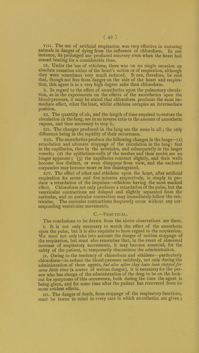 yiii. The use of artificial respiration was very effective in restoring animals in danger of dying from the influence of chloroform. In one instance, its prolonged use produced recovery even when the heart had ceased beating for a considerable time. IX. Under the 'use of ethidene, there was on no single occasion an absolute cessation either of the heart’s action or of respiration, although they were sometimes very much reduced. It can, therefore, be said that, though not free from danger on the side of the heart and respira- tion, this agent is in a very high degree safer than chloroform. X. In regard to the effect of anaesthetics upon the pulmonary circula- tion, as in the experiments on the effects of the anaesthetics upon the blood-pressure, it may be stated that chloroform produces the most im- mediate effect, ether the least, whilst ethidene occupies an intermediate position. XI. The quantity of air, and the length of time required to restore the circulation in the lung, are in an inverse ratio to the amount of anaesthetic vapour, and time necessary to stop it. XII. The changes produced in the lung are the same in all; the only difference being in the rapidity of their occurrence. XIII. The anaesthetics produce the following changes in the lungs—(i) retardation and ultimate stoppage of the circulation in the lung: first in the capillaries, then in the arterioles, and subsequently in the larger vessels; (2) the epithelium-cells of the meshes and their nuclei are no longer apparent; (3) the capillaries contract slightly, and their walls become less distinct, or even disappear from view, and the enclosed corpuscles may become more or less disintegrated. XIV. The effect of ether and ethidene upon the heart, after artificial respiration for seven and five minutes respectively, is simply to pro- duce a retardation of the impulses—ethidene having the most marked effect. Chloroform not only produces a retardation of the pulse, but the ventricular contractions are delayed and slightly separated from the auricular, and an auricular contraction may immediately follow the ven- tricular. The auricular contractions frequently occur without any cor- responding ventricular movements. C.—Practical. The conclusions to be drawn from the above observations are these. I. It is not only necessary to watch the effect of the ancesthetic upon the pulse, but it is also requisite to have regard to the respiration. We must not only take into account the danger of sudden stoppage of the respiration, but must also remember that, in the event of abnormal increase of respiratory movements, it may become essential, for the safety of the patient, to temporarily discontinue the administration. II. Owing to the tendency of chloroform and ethidene—particularly chloroform—to reduce the blood-pressure suddenly, not only during the administration of these agents, but also after they have been stoppedfor some little time (a source of serious danger), it is necessary for the per- son who has charge of the administration of the drug to be on the look- out for symptoms of this occurrence, both during the time the agent is being given, and for some time after the patient has recovered from its more evident effects. III. The danger of death, from stoppage of the respiratory functions, must be borne in mind in every case in which ancesthetics are given ;