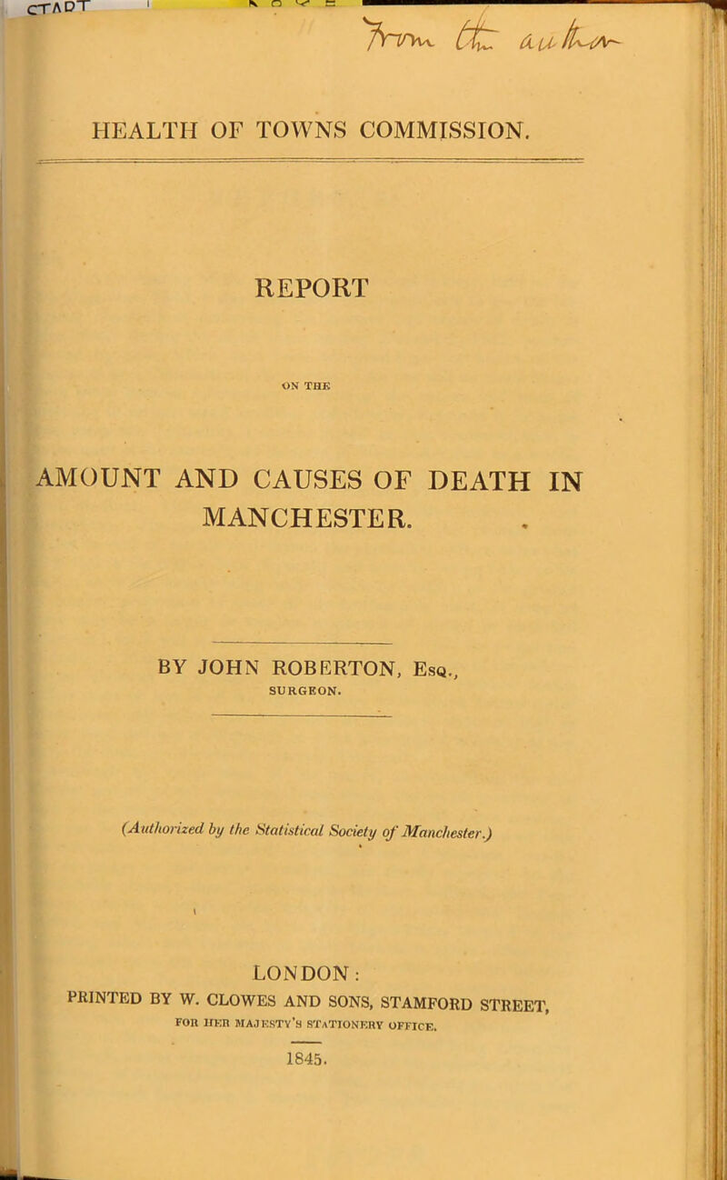 CT A DT ttz tX-U- tl^lAr~ HEALTH OF TOWNS COMMISSION. REPORT ON THE AMOUNT AND CAUSES OF DEATH IN MANCHESTER. BY JOHN ROBERTON, Esq., SURGEON. (Authorized by the Statistical Society of Manchester.) I LONDON: PRINTED BY W. CLOWES AND SONS, STAMFORD STREET, for iter majesty’s stationery office. 1845.