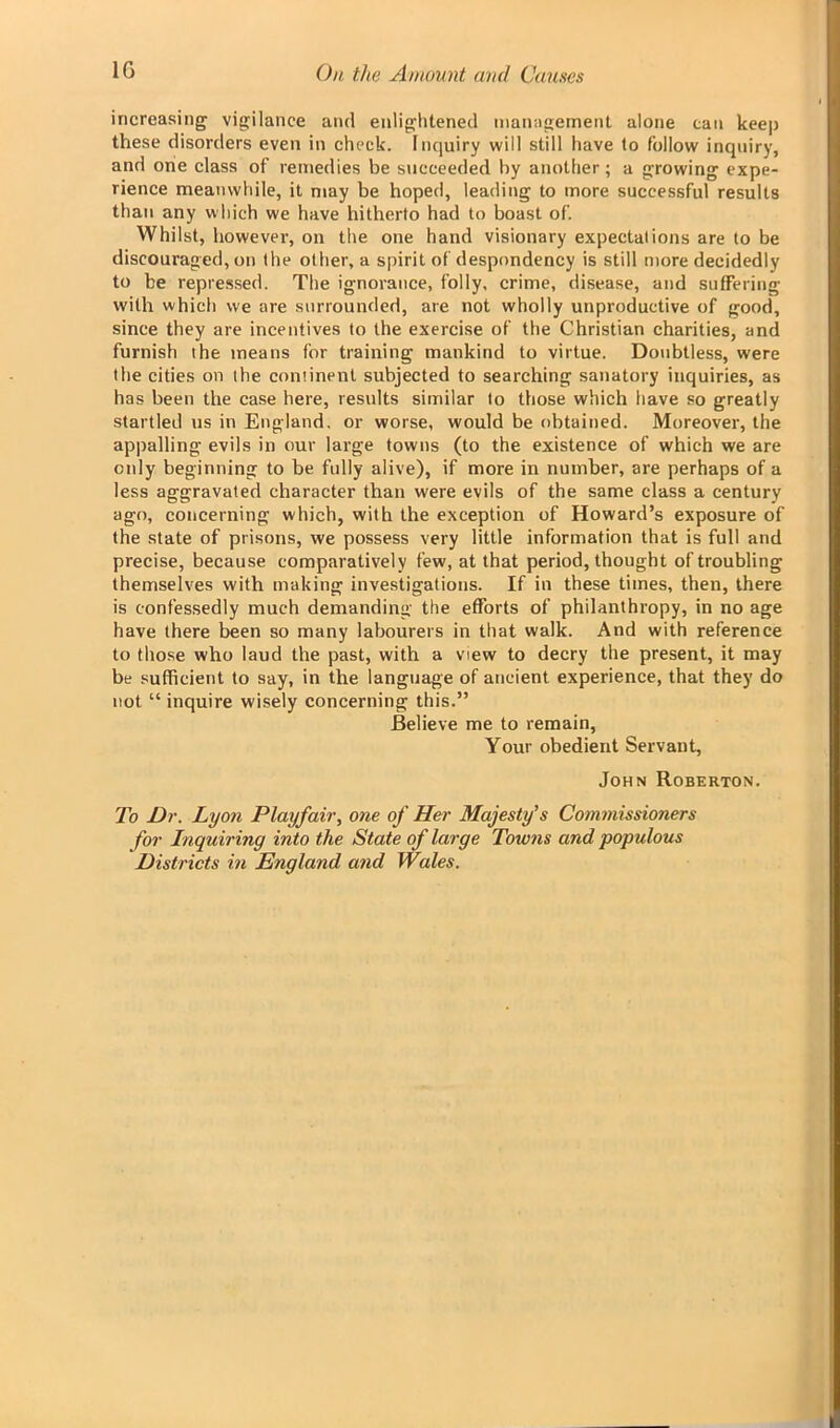 increasing vigilance and enlightened management alone can keep these disorders even in check. Inquiry will still have to follow inquiry, and one class of remedies be succeeded by another; a growing expe- rience meanwhile, it may be hoped, leading to more successful results than any which we have hitherto had to boast of. Whilst, however, on the one hand visionary expectations are to be discouraged, on the other, a spirit of despondency is still more decidedly to be repressed. The ignorance, folly, crime, disease, and suffering with which we are surrounded, are not wholly unproductive of good, since they are incentives to the exercise of the Christian charities, and furnish the means for training mankind to virtue. Doubtless, were the cities on the continent subjected to searching sanatory inquiries, as has been the case here, results similar to those which have so greatly startled us in England, or worse, would be obtained. Moreover, the appalling evils in our large towns (to the existence of which we are only beginning to be fully alive), if more in number, are perhaps of a less aggravated character than were evils of the same class a century ago, concerning which, with the exception of Howard’s exposure of the state of prisons, we possess very little information that is full and precise, because comparatively few, at that period, thought of troubling themselves with making investigations. If in these times, then, there is confessedly much demanding the efforts of philanthropy, in no age have there been so many labourers in that walk. And with reference to those who laud the past, with a view to decry the present, it may be sufficient to say, in the language of ancient experience, that they do not “ inquire wisely concerning this.” Believe me to remain, Your obedient Servant, John Roberton. To Dr. Lyon Playfair, one of Her Majesty's Commissioners for Inquiring into the State of large Towns and populous Districts in England and Wales.