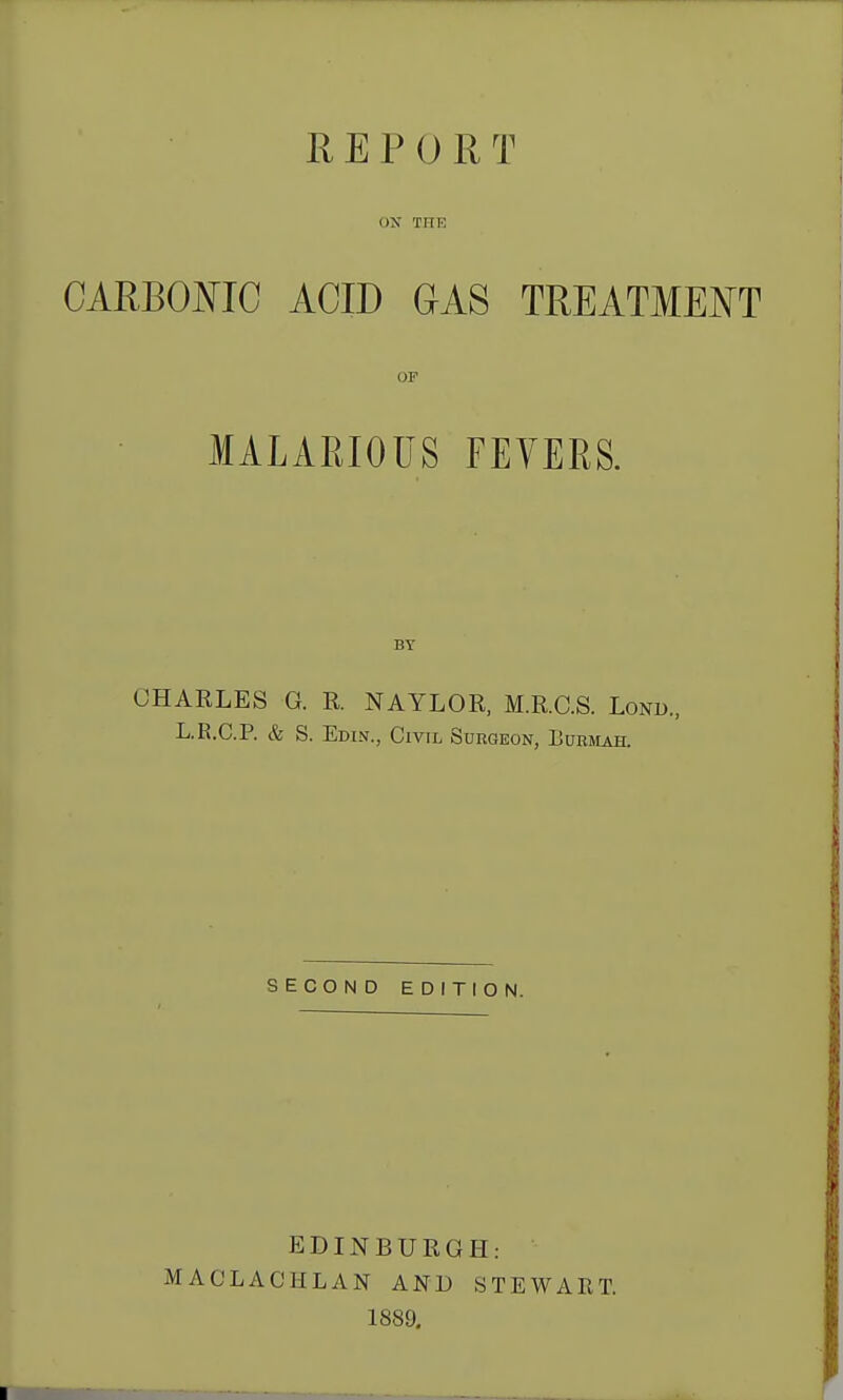 REPORT ON THE CARBOmC ACID GAS TREATMENT OP MALARIOUS FEVERS. BY CHARLES G. R. NAYLOR, M.R.C.S. Lonb., L.R.C.P. & S. Edin., Civil Surgeon, Euemah. SECOND EDITION. EDINBURGH: MACLACHLAN AND STEWART. 1889.