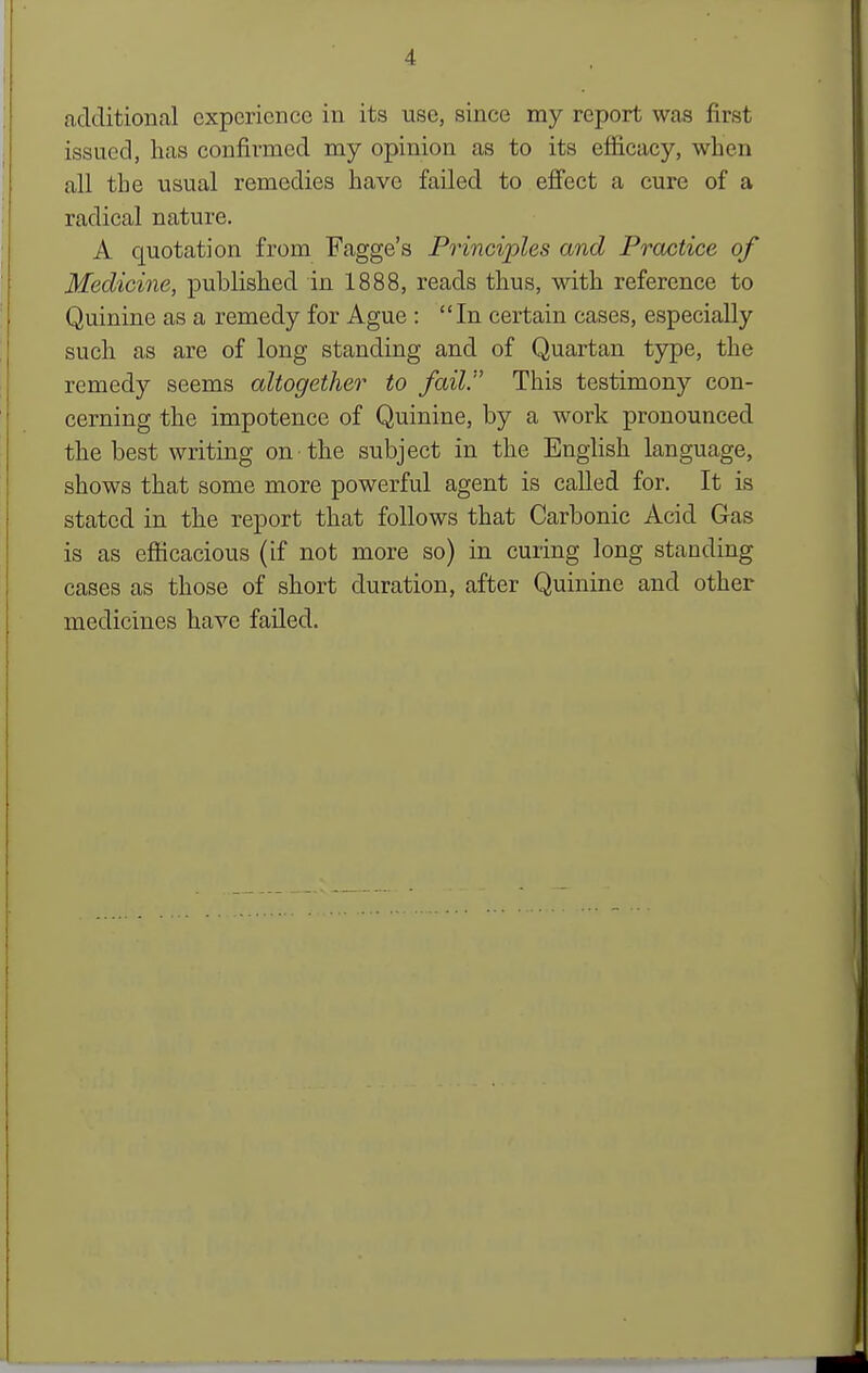 cadditional experience in its use, since my report was first issued, has confirmed my opinion as to its efficacy, when all the usual remedies have failed to efiect a cure of a radical nature. A quotation from Fagge's Principles and Practice of Medicine, published in 1888, reads thus, with reference to Quinine as a remedy for Ague : In certain cases, especially such as are of long standing and of Quartan type, the remedy seems altogether to fail. This testimony con- cerning the impotence of Quinine, by a work pronounced the best writing on the subject in the English language, shows that some more powerful agent is called for. It is stated in the report that follows that Carbonic Acid Gas is as efficacious (if not more so) in curing long standing cases as those of short duration, after Quinine and other medicines have failed.
