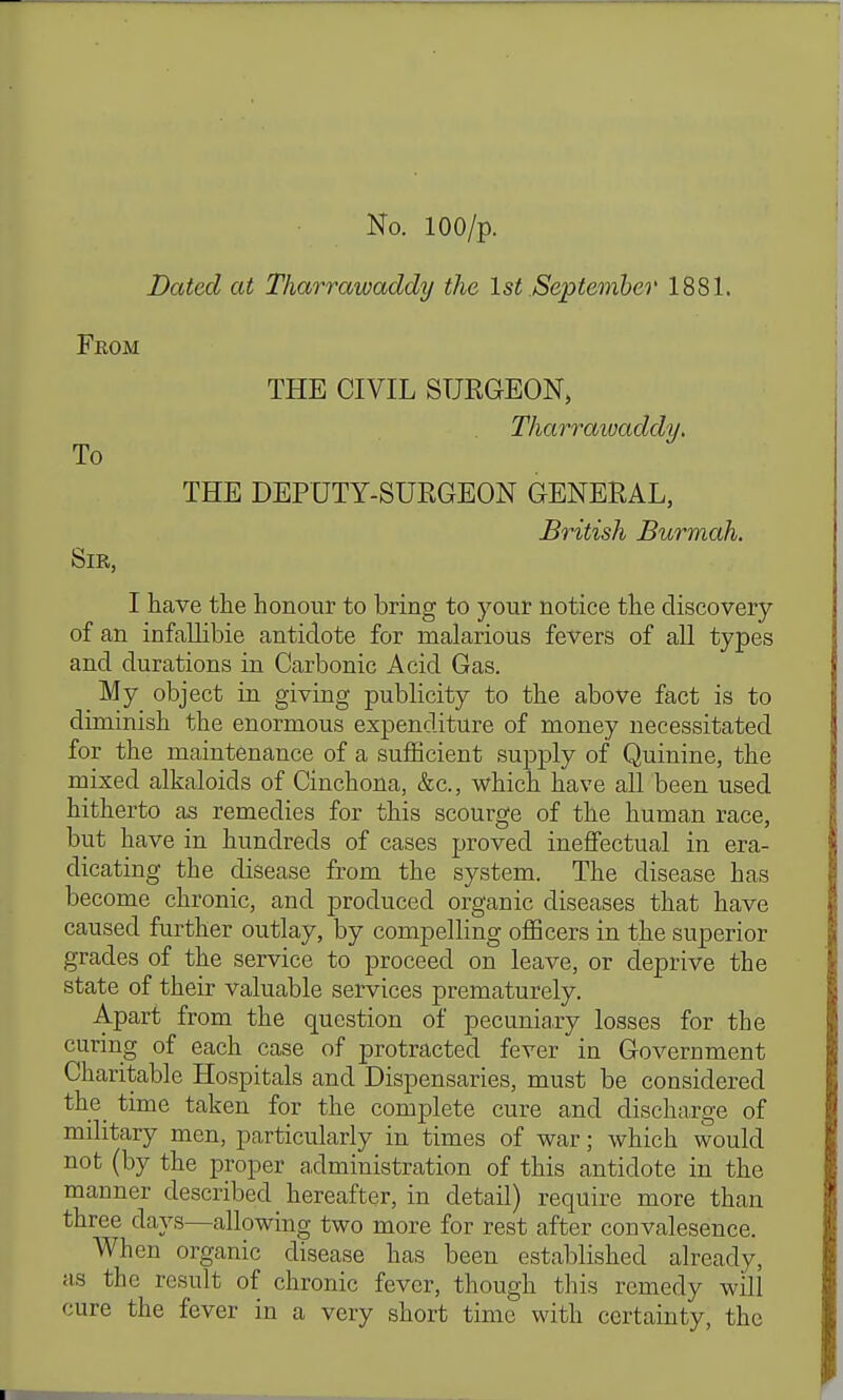 Dated at Tharrawaddy the 1st .September 1881. From THE CIVIL SURGEON, Tharraioaddy, THE DEPUTY-SUEGEON GENERAL, British Burmah. Sir, I have the honour to bring to your notice the discovery of an infaUibie antidote for malarious fevers of all types and durations in Carbonic Acid Gas. My object in giving publicity to the above fact is to diminish the enormous expenditure of money necessitated for the maintenance of a sufficient supply of Quinine, the mixed alkaloids of Cinchona, &c., which have all been used hitherto as remedies for this scourge of the human race, but have in hundreds of cases proved ineffectual in era- dicating the disease from the system. The disease has become chronic, and produced organic diseases that have caused further outlay, by compelling oflScers in the superior grades of the service to proceed on leave, or cleprive the state of their valuable services prematurely. Apart from the question of pecuniaxy losses for the curing of each case of protracted fever in Government Charitable Hospitals and Dispensaries, must be considered the time taken for the complete cure and discharge of military men, particularly in times of war; which would not (by the proper a,dministration of this antidote in the manner described hereafter, in detail) require more than three days—allowing two more for rest after convalesence. When organic disease has been established already, as the result of chronic fever, though this remedy will cure the fever in a very short time with certainty, the