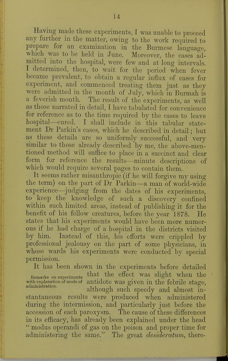 Having made these experiments, I was unable to proceed any further in the matter, owing to the work required to prepare for an examination in the Burmese language, which was to be held in June. Moreover, the cases ad- mitted into the hospital, were few and at long intervals. I determined, then, to wait for the period when fever became prevalent, to obtain a regular influx of cases for experiment, and commenced treating them just as they were admitted in the month of July, which in Burmah is a feverish month. The result of the experiments, as well as those narrated in detail, I have tabulated for convenience for reference as to the time required by the cases to leave hospital—cured. I shall include in this tabular state- ment Dr Parkin's cases, which he described in detail; but as these details are so uniformly successful, and very similar to those already described by me, the above-men- tioned method will suffice to place in a succinct and clear form for reference the results—minute descriptions of which would require several pages to contain them. It seems rather misanthropic (if he will forgive my using the term) on the part of Dr Parkin—a man of world-wide experience—^judging from the dates of his experiments, to keep the knowledge of such a discovery confined within such limited areas, instead of pubHshing it for the benefit of his feUow creatures, before the year 1878. He states that his experiments would have been more numer- ous if he had charge of a hospital in the districts visited by him. Instead of this, his efforts were crippled by professional jealousy on the part of some physicians, in whose wards his exjDeriments were conducted by special permission. It has been shown in the experiments before detailed Remarks on experiments ^^^^ ^ffcct WaS slight whcU the with explanation of mode of autidotc was givcu in the febrile stage, administration. ^.^ ■, -P -, although such speedy and almost m- stantaneous results were produced when administered during the intermission, and particularly just before the accession of each paroxysm. The cause of these differences in its efficacy, has already been explained under the head  modus operandi of gas on the poison and proper time for administering the same. The great desideratum, there-