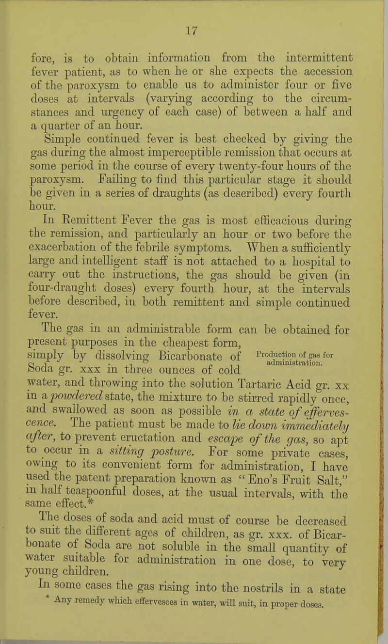 fore, is to obtain information from the intermittent fever patient, as to when he or she expects the accession of the paroxysm to enable us to administer four or five doses at intervals (varying according to the circum- stances and urgency of each case) of between a half and a quarter of an hour. Simple continued fever is best checked by giving the gas during the almost imperceptible remission that occurs at some period in the course of every twenty-four hours of the paroxysm. Failing to find this particular stage it should be given in a series of draughts (as described) every fourth hour. In Eemittent Fever the gas is most efiicacious during the remission, and particularly an hour or two before the exacerbation of the febrile symptoms. When a sufiiciently large and intelligent stafi is not attached to a hospital to carry out the instructions, the gas should be given (in four-draught doses) every fourth hour, at the intervals before described, in. both remittent and simple continued fever. The gas in an administrable form can be obtained for present purposes in the cheapest form, simply bv dissolving Bicarbonate of Production of gas for C11  •,1° n,-, admimstration. bocia gr. XXX m three ounces of cold water, and throwing into the solution Tartaric Acid gr. xx in a powdered state, the mixture to be stirred rapidly once, and swallowed as soon as possible in a state of efferves- cence. The patient must be made to lie down imtnediately after, to prevent eructation and esca'pe of the gas, so apt to occur in a sitting posture. For some private cases, owing to its convenient form for administration, I have used the patent preparation known as '^Eno's Fruit Salt, m half teaspoonful doses, at the usual intervals, with the same efi'ect.* The doses of soda and acid must of course be decreased to suit the cMerent ages of children, as gr. xxx. of Bicar- bonate of Soda are not soluble in the small quantity of water suitable for administration in one dose, to very young children. In some cases the gas rising into the nostrils in a state * Any remedy which effervesces in water, will suit, in proper doses.