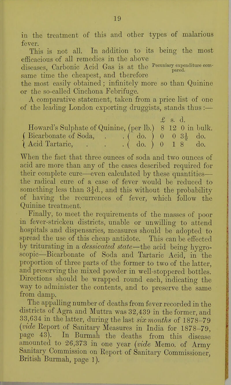 in the treatment of this and other types of malarious fever. This is not all. In addition to its being the most efficacious of all remedies in the above diseases, Carbonic Acid Gas is at the Pecuniary expenditure com- same time the cheapest, and therefore the most easily obtained; infinitely more so than Quinine or the so-called Cinchona Febrifuge. A comparative statement, taken from a price list of one of the leading London exporting druggists, stands thus:— Howard's Sulphate of Quinine, (per lb.) 8 12 0 in bulk. X Acid Tartaric, . . . ( do. ) 0 1 8 do. When the fact that three ounces of soda and two ounces of acid are more than any of the cases described required for their complete cure—even calculated by these quantities— the radical cure of a case of fever would be reduced to something less than 3^d., and this without the probability of having the recurrences of fever, which follow the Quinine treatment. Finally, to meet the requirements of the masses of poor in fever-stricken districts, unable or unwilling to attend hospitals and dispensaries, measures should be adopted to spread the use of this cheap antidote. This can be effected by triturating in a dessicated state—the acid being hygro- scopic—Bicarbonate of Soda and Tartaric Acid, in the proportion of three parts of the former to two of the latter, and preserving the mixed powder in well-stoppered bottles. Directions should be wrapped round each, indicating the way to administer the contents, and to preserve the same from damp. The appalling number of deaths from fever recorded in the districts of Agra and Muttra was 32,439 in the former, and 33,634 in the latter, during the last six months of 1878-79 {vide Report of Sanitary Measures in India for 1878-79, page 43). In Burmah the deaths from this disease amounted to 26,373 in one year {vide Memo, of Army Sanitary Commission on Report of Sanitary Commissioner, £ s. d. . { do. ) 0 0 3^ do. British Burmah, page I).