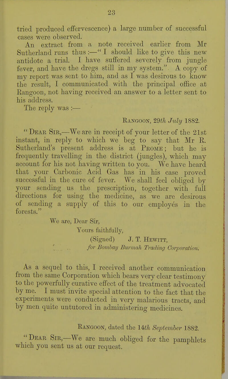 tried produced effervescence) a large number of successful cases were observed. An extract from a note received earlier from Mr Sutherland runs thus :— I should like to give this new antidote a trial. I have suffered severely from jungle fever, and have the dregs still in my system.. A copy of my report was sent to him, and as I was desirous to know the result, I communicated with the principal office at Eangoon, not having received an answer to a letter sent to his address. The reply was :— Rangoon, 29th July 1882.  Dear Sir,—We are in receipt of your letter of the 21st instant, in reply to which we beg to say that Mr R. Sutherland's present address is at Prome ; but he is frequently travelling in the district (jungles), which may account for his not having written to you. We have heard that your Carbonic Acid Gas has in his case proved successful in the cure of fever. We shall feel obliged by your sending us the prescription, together with full directions for using the medicine, as we are desirous of sending a supply of this to our employes in the forests. We are, Dear Sir, Yours faithfully, (Signed) J. T. Hewitt, for Bombay Burinali Trading Corporation. As a sequel to this, I received another communication from the same Corporation which bears very clear testimony to the powerfully curative effect of the treatment advocated by me. I must invite special attention to the fact that the experiments were conducted in very malarious tracts, and by men quite untutored in administering medicines. Rangoon, dated the lUh September 1882.  Dear Sir,—We are much obliged for the pamphlets which you sent us at our request.