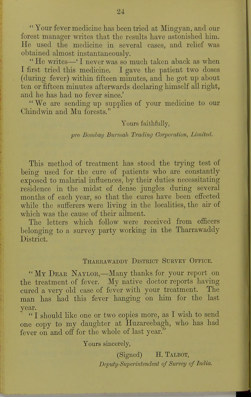  Your fever medicine has been tried at Mingy an, and our forest manager writes that the results have astonished him. He used the medicine in several cases, and relief was obtained almost instantaneously.  He writes—' I never was so much taken aback as when I first tried this medicine. I gave the j)atient two doses (during fever) within fifteen minutes, and he got up about ten or fifteen minutes afterwards declaring himself all right, and he has had no fever since.'  We are sending up supplies of your medicine to our Chindwin and Mu forests. Yours faithfully, jOT'o Bombay Btirmah Trading Corporation, lAmited. This method of treatment has stood the trying test of being used for the cure of patients who are constantly exposed to malarial influences, by their duties necessitating residence in the midst of dense jungles during several months of each year, so that the cures have been efi'ected while the sufferers were living in the localities, the air of which was the cause of their ailment. The letters which follow were received from officers belonging to a survey party working in the Tharrawaddy District. Tharrawaddy District Survey Office.  My Dear Naylor,—Many thanks for your report on the treatment of fever. My native doctor reports having cured a very old case of fever with your treatment. The man has had this fever hanging on him for the last year.  I should like one or two copies more, as I wish to send one copy to my daughter at Huzareebagh, who has had fever on and off for the whole of last year. Yours sincerely, (Signed) H. Talbot, Deputy-Supmntendmt of Survey of India.