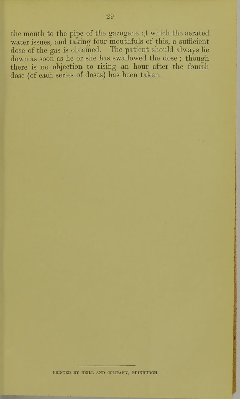 the mouth to the pipe of the gazogene at wliich the aerated water issues, and talcing four mouthfuls of this, a sufficient dose of the gas is obtained. The patient should always lie down as soon as he or she has swallowed the dose; though there is no objection to rising an hour after the fourth dose (of each series of doses) has been taken. PRINTED BY NEILL AND COMPANY, EDINDUIiaH.