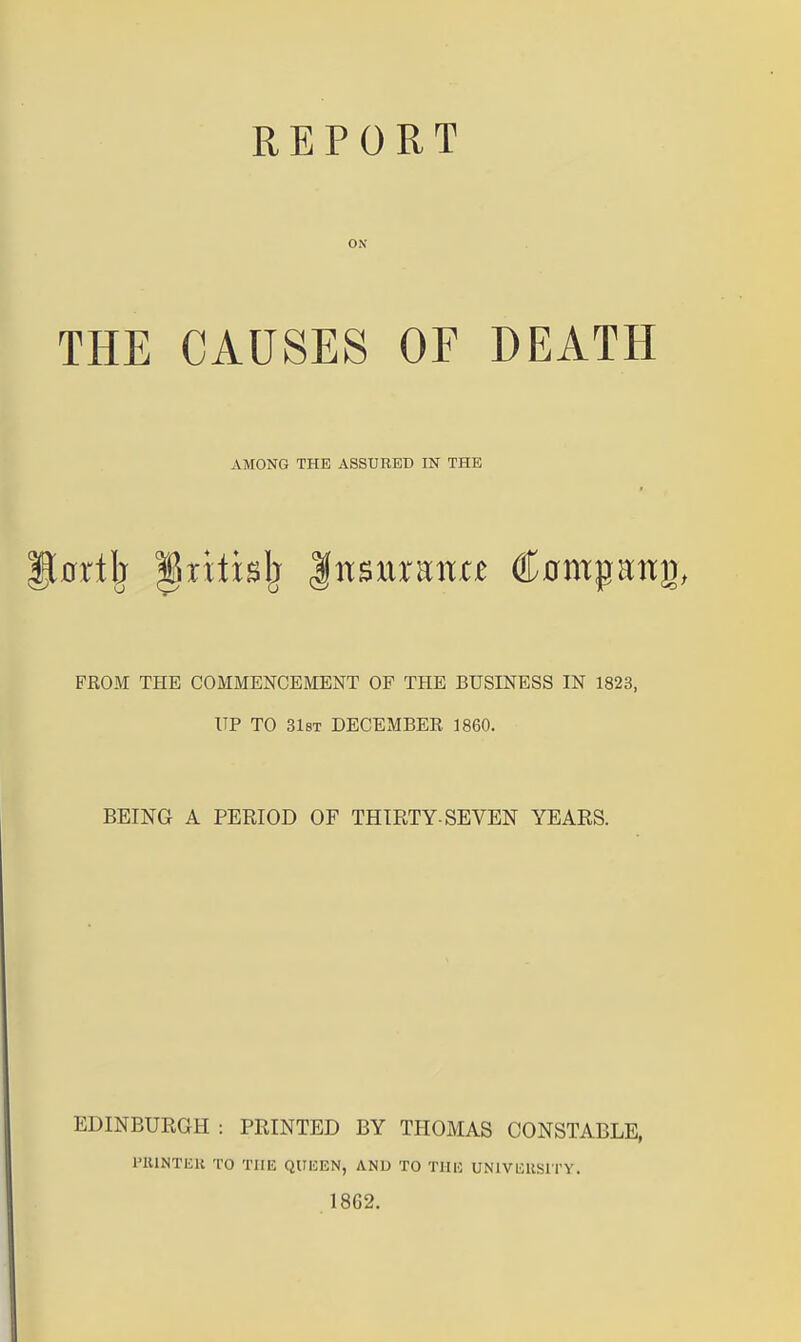 THE REPORT ON CAUSES OF DEATH AMONG THE ASSURED IN THE FROM THE COMMENCEMENT OP THE BUSINESS IN 1823, UP TO 3l8T DECEMBER I860. BEING A PERIOD OF THIRTY-SEVEN YEARS. EDINBURGH : PRINTED BY THOMAS CONSTABLE, PBlNTliK TO THE QIIUEN, AND TO THE UNIVKUSITY. . 1862.