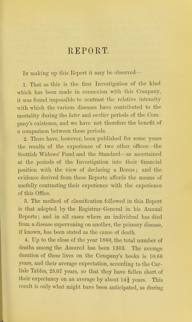 In making up this Eeport it may be obsei-ved— 1. That as this is the first Investigation of the kind which has been made in connexion with tliis Company, it was found impossible to contrast the relative intensity with which the various diseases have contributed to the mortality during the later and earlier periods of the Com- pany's existence, and we have not therefore the benefit of a comparison between these periods. 2. There have, however, been published for some years the results of the experience of two other offices—the Scottish Widows' Fund and the Standard—as ascertained at the periods of the Investigation into their financial position with the view of declaring a Bonus; and the evidence derived from these Eeports affords the means of usefully contrasting their experience with the experience of this Office. 3. The method of classification followed in this Eeport is that adopted by the Eegistrar-General in his Annual Eeports; and in all cases where an individual has died from a disease supervening on another, the primary disease, if known, has been stated as the cause of death. 4. Up to the close of the year 1860, the total number of deaths among the Assured has been 1303. The average duration of these lives on the Company's books is 10.G6 years, and their average expectation, according to the Car- lisle Tables, 25.07 years, so that they have fallen short of their expectancy on an average by about 14 years. This result is only what might have been anticipated, as during